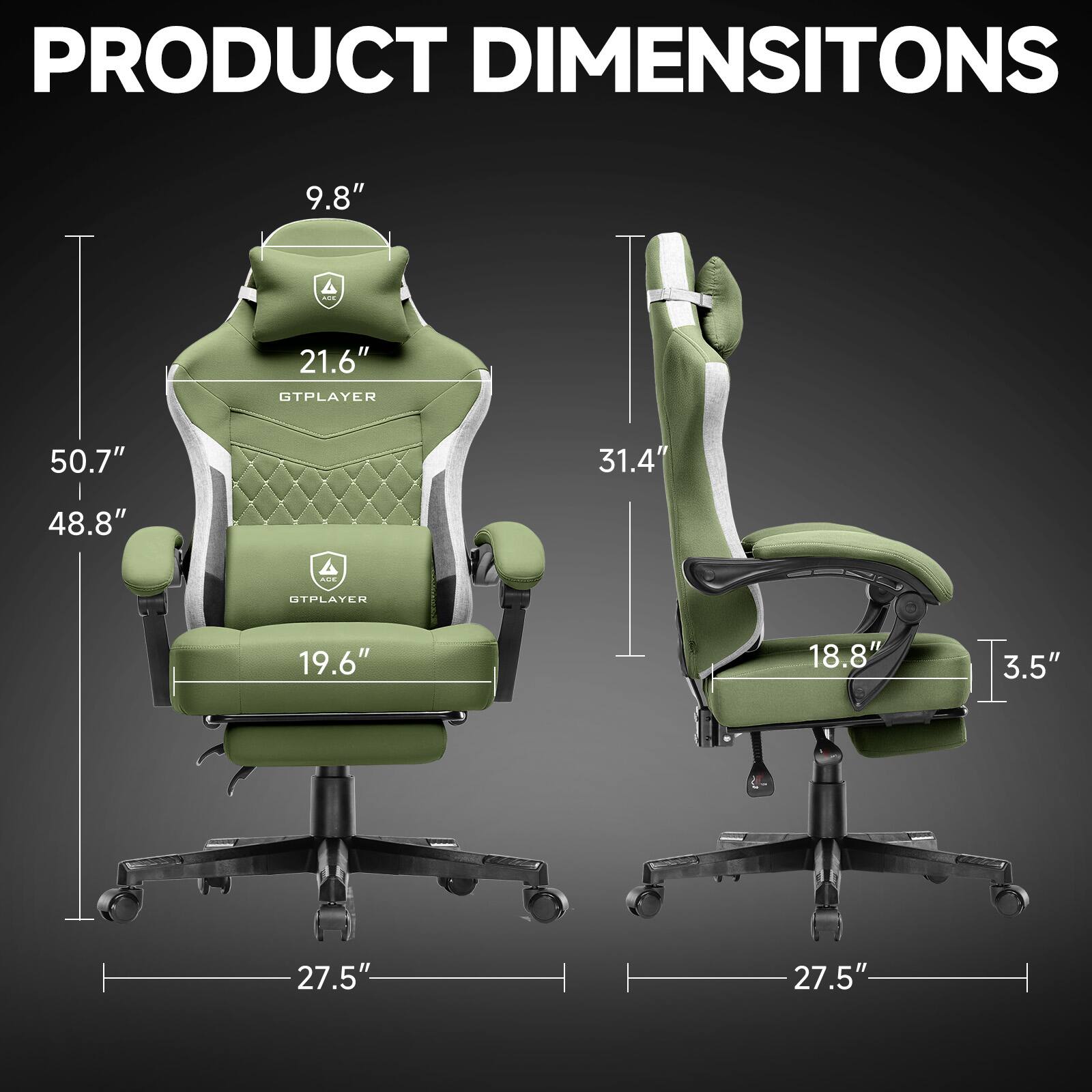PRODUCT DIMENSIONS

GTPLAYER  
- Height: 50.7"  
- Width: 48.8"  
- Depth: 27.5"  
- Seat Height: 19.6"  
- Back Height: 21.6"  
- Headrest Height: 9.8"  
- Armrest Height: 31.4"  

OTPLAYER  
- Height: 31.4"  
- Width: 27.5"  
- Depth: 27.5"  
- Seat Height: 18.8"  
- Armrest Height: 3.5"