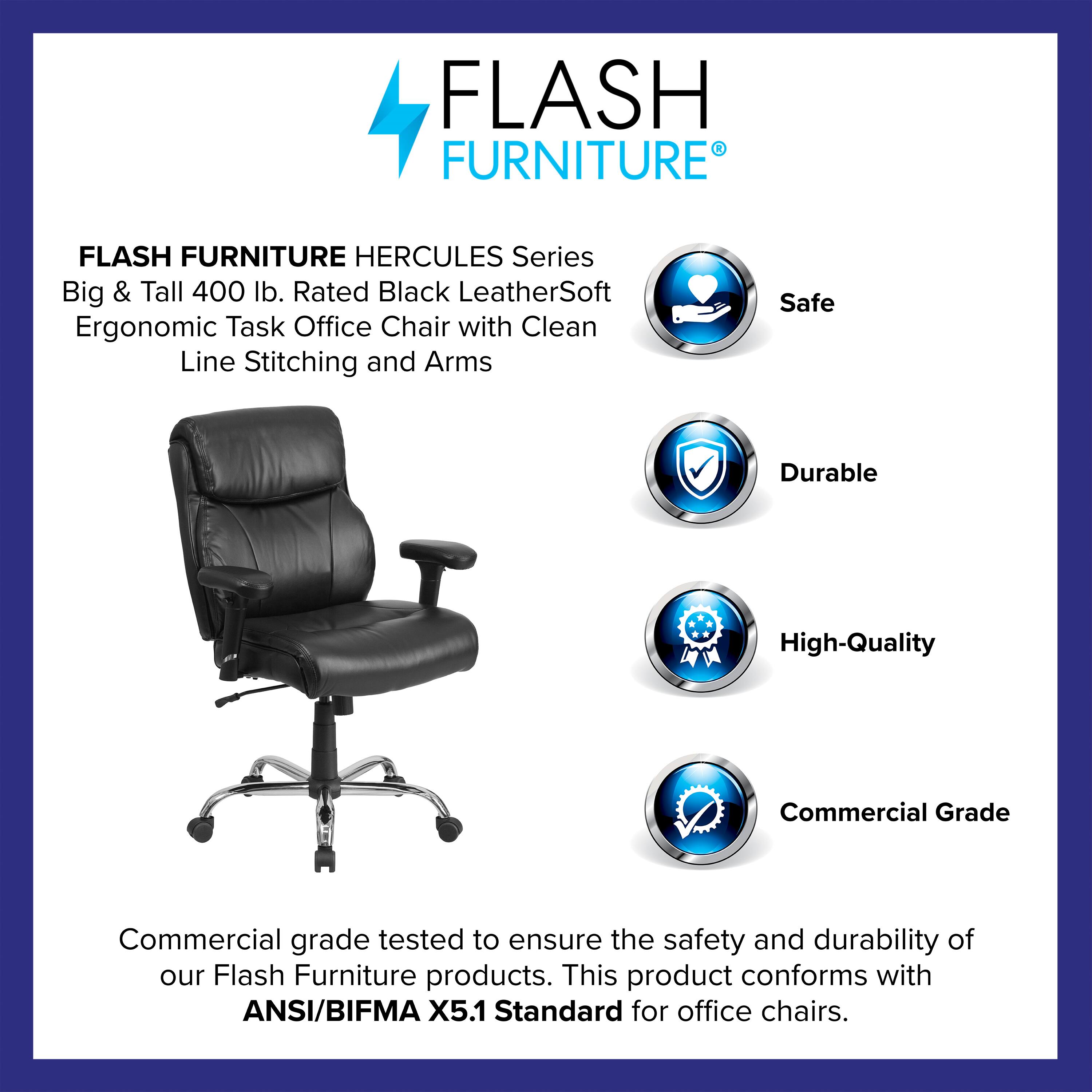FLASH FURNITURE HERCULES Series Big & Tall 400 lb. Rated Black LeatherSoft Ergonomic Task Office Chair with Clean Line Stitching and Arms

Safe  
Durable  
High-Quality  
Commercial Grade

Commercial grade tested to ensure the safety and durability of our Flash Furniture products. This product conforms with ANSI/BIFMA X5.1 Standard for office chairs.
