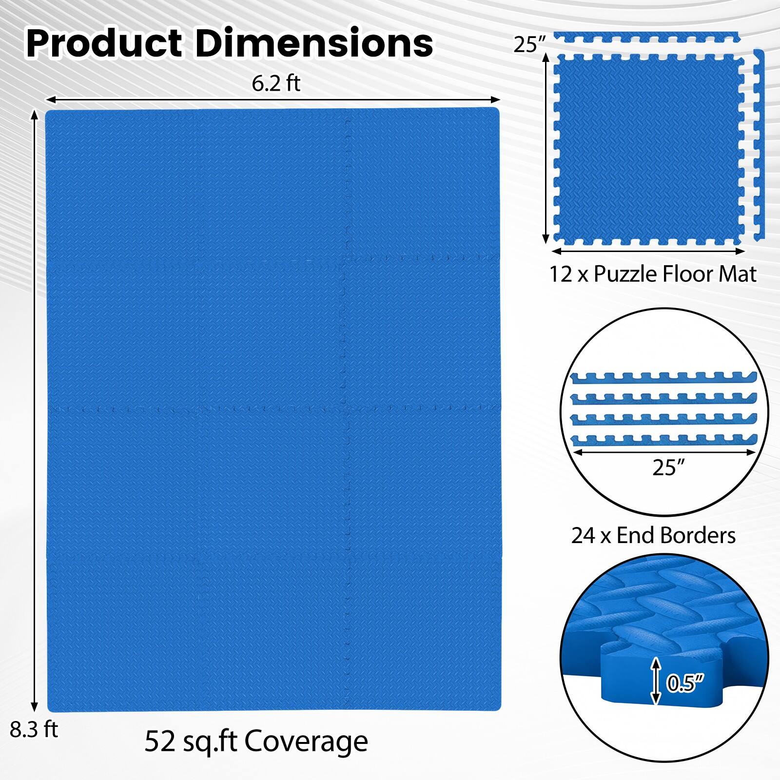 Product Dimensions:  
- 6.2 ft x 8.3 ft  
- 12 x Puzzle Floor Mat: 25"  
- 24 x End Borders: 0.5"  
- 52 sq.ft Coverage
