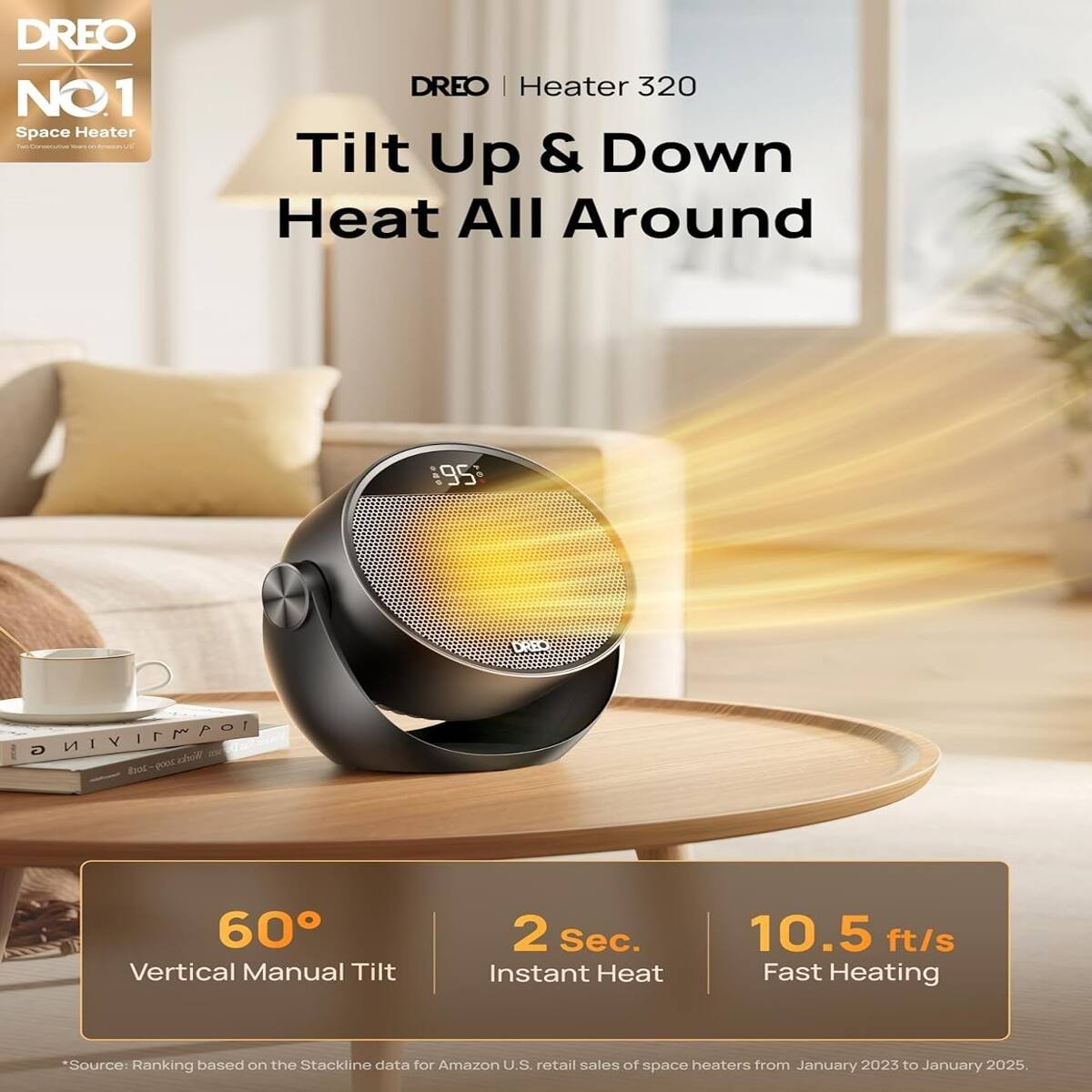 DREO NO1 Space Heater  
DREO | Heater 320 Tilt Up & Down Heat All Around

DREO  
G 109M11YIN Works 2018 2009

60° Vertical Manual Tilt  
2 Sec. Instant Heat  
10.5 ft/s Fast Heating

*Source: Ranking based on the Stackline data for Amazon U.S. retail sales of space heaters from January 2023 to January 2025.