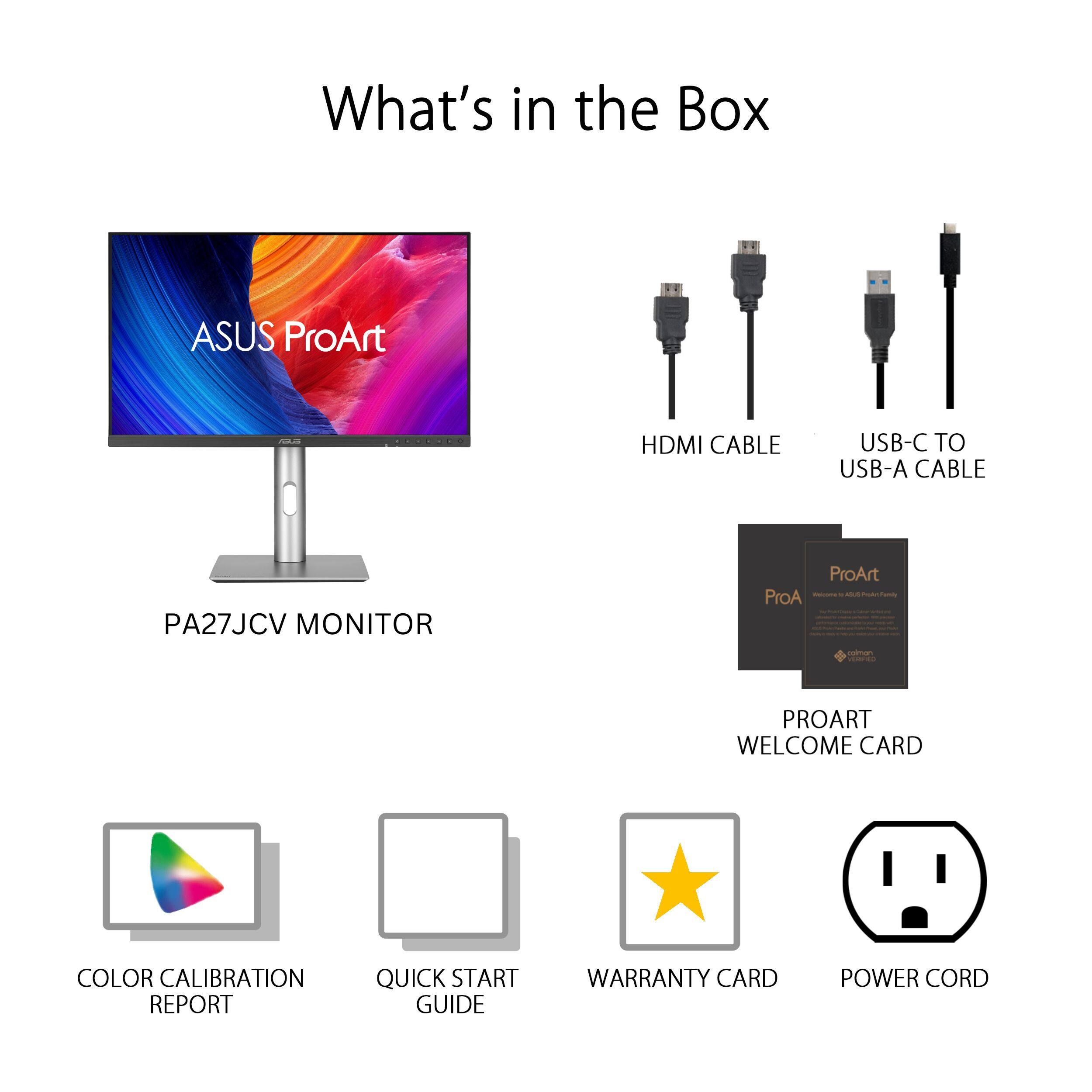 What's in the Box:
* ASUS ProArt -d HDMI CABLE
* USB-C TO USB-A CABLE
* A27JCV MONITOR
* ProArt - - - ProA - a - PROART WELCOME CARD
* COLOR CALIBRATION REPORT
* QUICK START GUIDE
* WARRANTY CARD
* POWER CORD