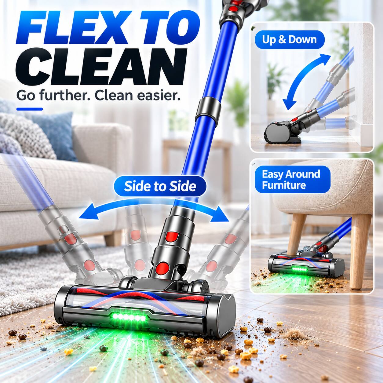 FLEX TO CLEAN  
Go further. Clean easier.  
Up & Down  
Side to Side  
Easy Around Furniture