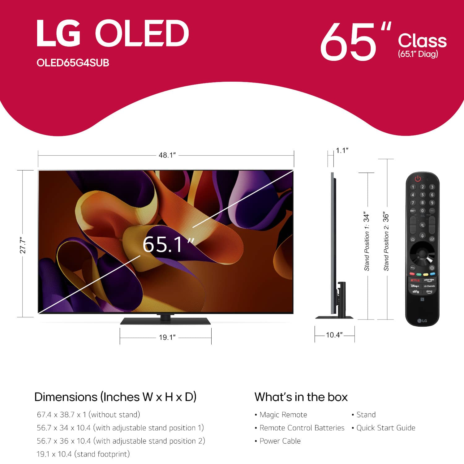 LG OLED OLED65G4SUB 65" Class (65.1" Diag) 48.1" 1.1" - 2 5 4 5 4 27.7" 65.1" 34" 1 Position Stand 36" 2 Position Stand 1 - 2 1 1 1 1 - 1 - - LG 19.1 10.4" Dimensions (Inches W x H x D) 67.4 x 38.7 x 1 (without stand) 56.7 x 34 x 10.4 (with adjustable stand position 1) 56.7 x 36 x 10.4 (with adjustable stand position 2) 19.1 x 10.4 (stand footprint) What's in the box Magic Remote Stand Remote Control Batteries Quick Start Guide Power Cable