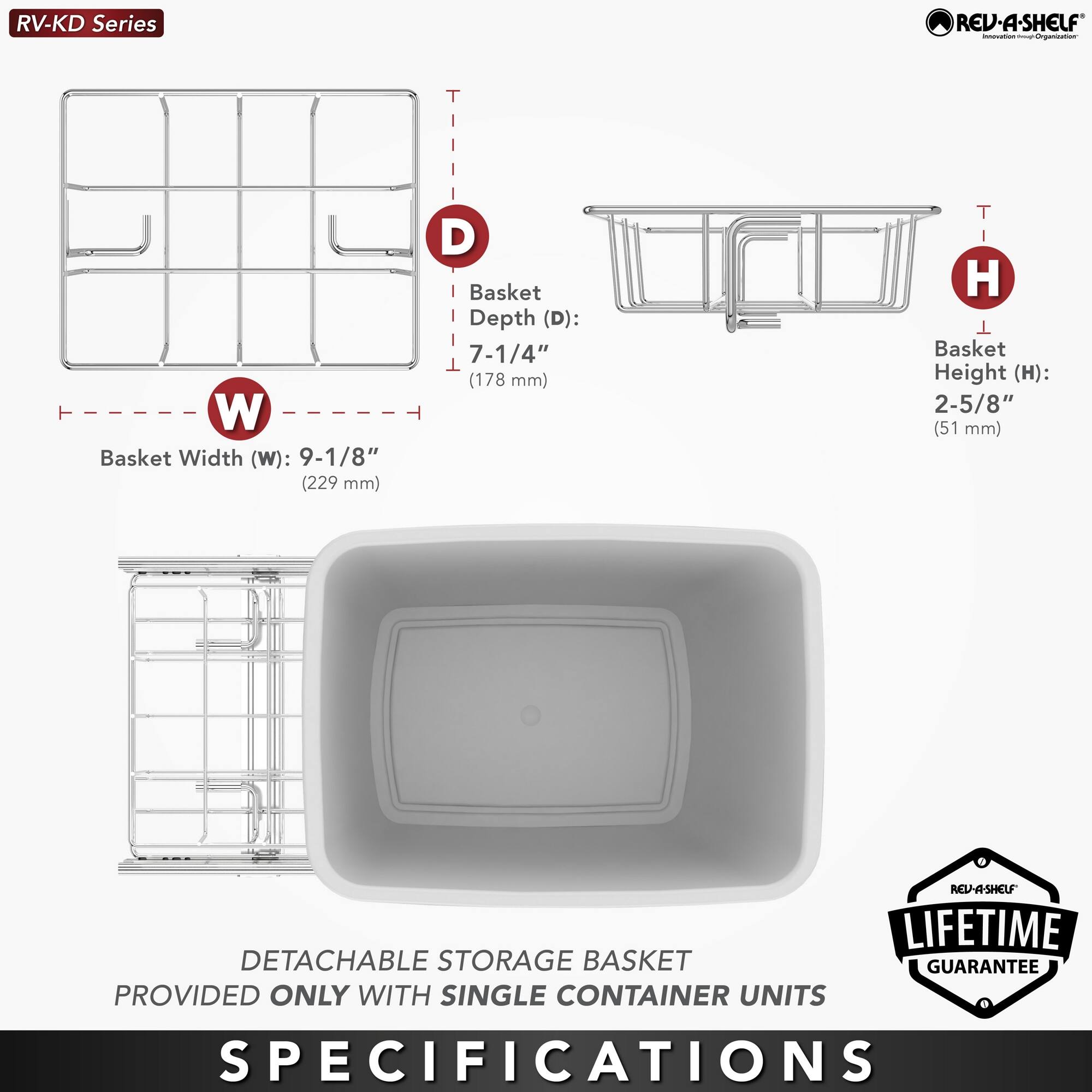RV-KD Series

Basket Width (W): 9-1/8" (229 mm)  
Basket Depth (D): 7-1/4" (178 mm)  
Basket Height (H): 2-5/8" (51 mm)  

DETACHABLE STORAGE BASKET PROVIDED ONLY WITH SINGLE CONTAINER UNITS  

LIFETIME GUARANTEE  

SPECIFICATIONS
