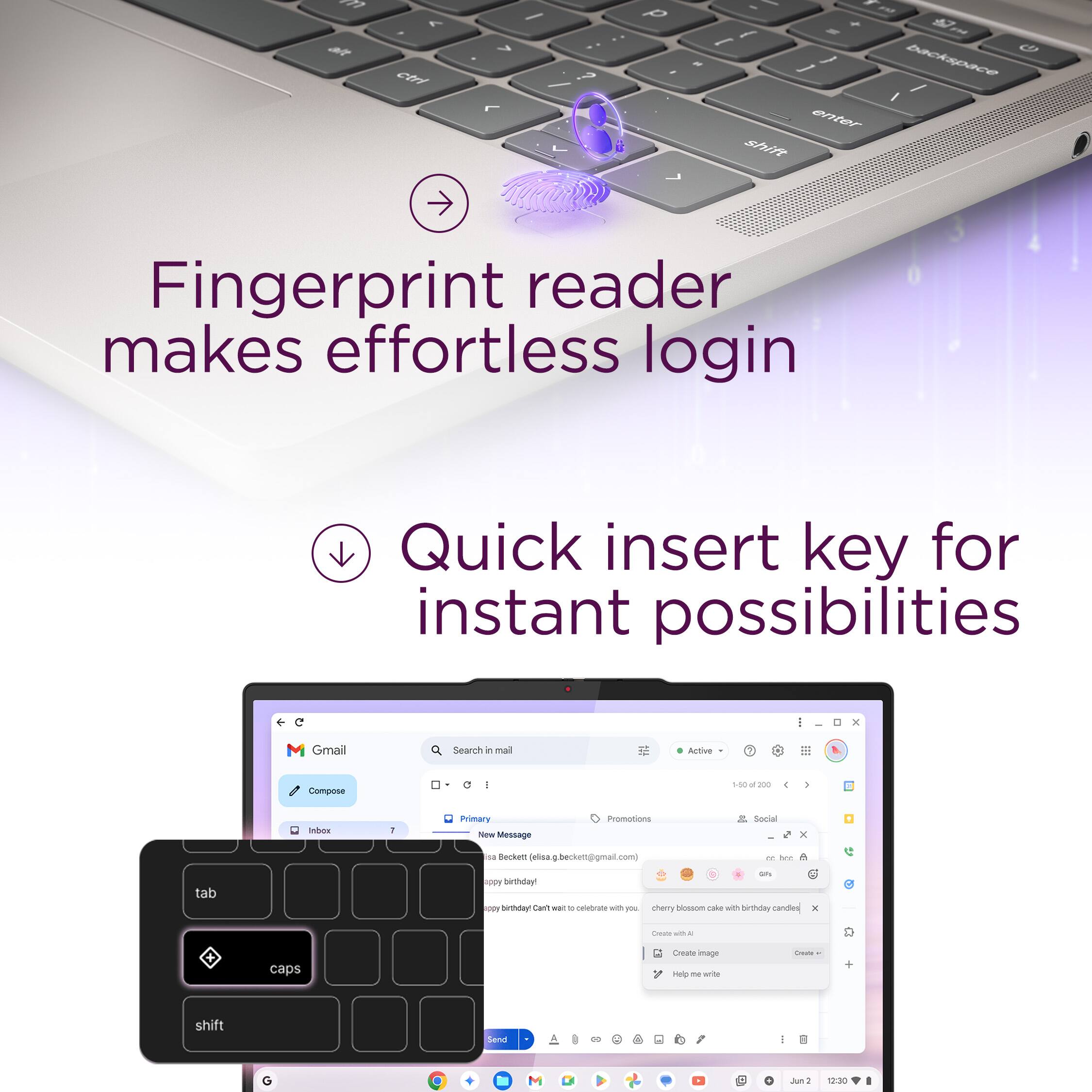 Fingerprint reader makes effortless login
Quick insert key for instant possibilities

Gmail
Search in mail
Active
Compose
1:50
Primary
Message
Promotions
Social
Beckett
(elis@gmail.com)
New Message
tab
caps
shift
Cherry blossom with birthday candies
Create with AI
Help me write
