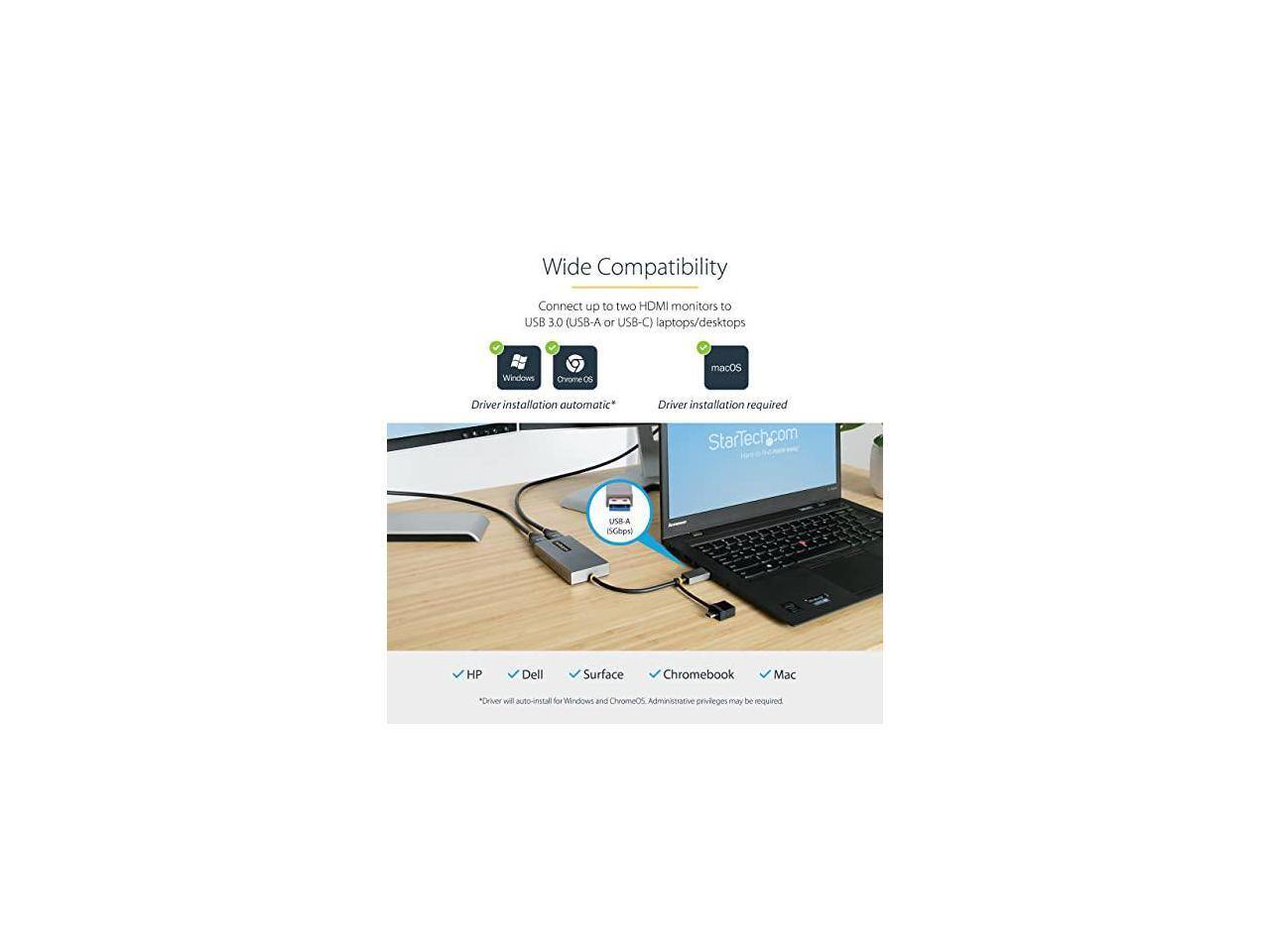 Wide Compatibility  
Connect up to two HDMI monitors to USB 3.0 (USB-A or USB-C) laptops/desktops  

- Windows: Driver installation automatic*  
- Chrome OS: Driver installation automatic*  
- macOS: Driver installation required  

Supported devices:  
- HP  
- Dell  
- Surface  
- Chromebook  
- Mac  

*Driver will auto-install for Windows and ChromeOS. Administrative privileges may be required.