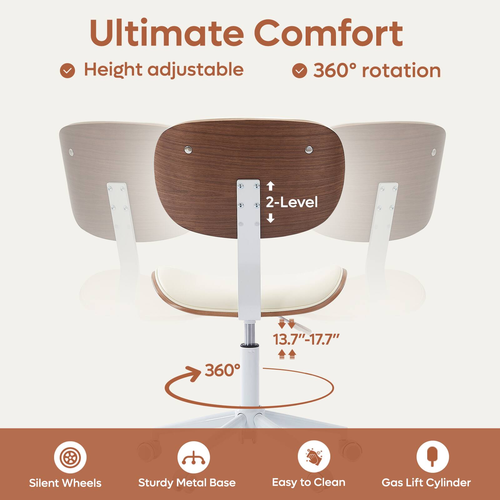 Ultimate Comfort

- Height adjustable
- 360° rotation

2-Level

13.7" - 17.7"

360°

- Silent Wheels
- Sturdy Metal Base
- Easy to Clean
- Gas Lift Cylinder