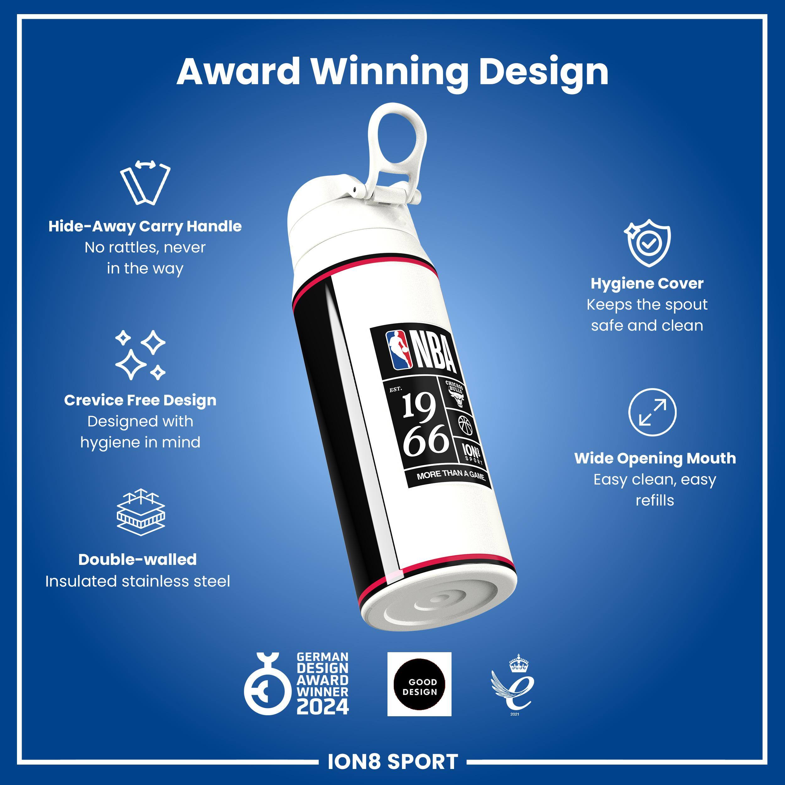 Award Winning Design

Hide-Away Carry Handle
No rattles, never in the way

Crevice Free Design
Designed with hygiene in mind

Hygiene Cover
Keeps the spout safe and clean

Wide Opening Mouth
Easy clean, easy refills

Double-walled Insulated stainless steel

GERMAN DESIGN AWARD WINNER 2024
GOOD DESIGN

ION8 SPORT