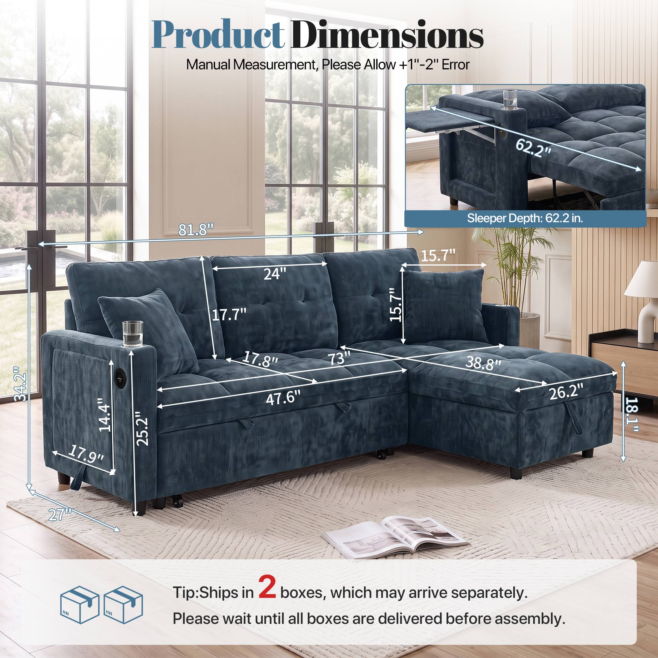 Product Dimensions Manual Measurement, Please Allow +1"-2" Error

62.2" 34.2" 14.4" 17.9" 25.2" 81.8" 24" 17.7" 17.8" 47.6" 73" 15.7" Sleeper Depth: 62.2 in. 15.7" 38.8" 26.2" 18.1" 27"

Tip: Ships in 2 boxes, which may arrive separately. Please wait until all boxes are delivered before assembly.