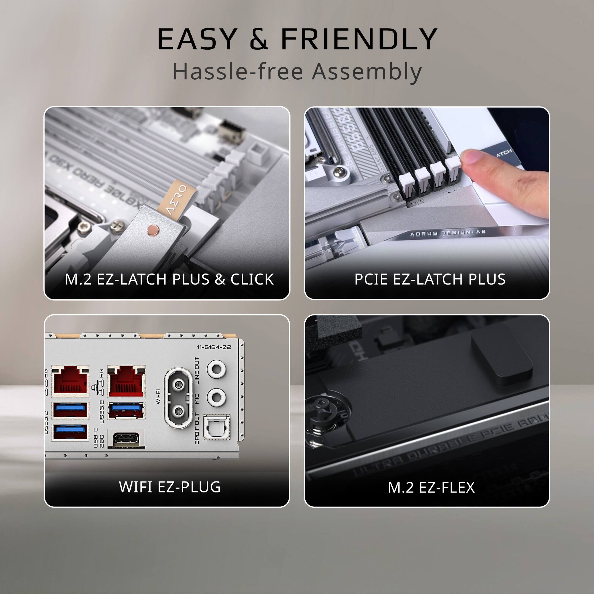 EASY & FRIENDLY  
Hassle-free Assembly

M.2 EZ-LATCH PLUS & CLICK

PCIE EZ-LATCH PLUS

WIFI EZ-PLUG

M.2 EZ-FLEX