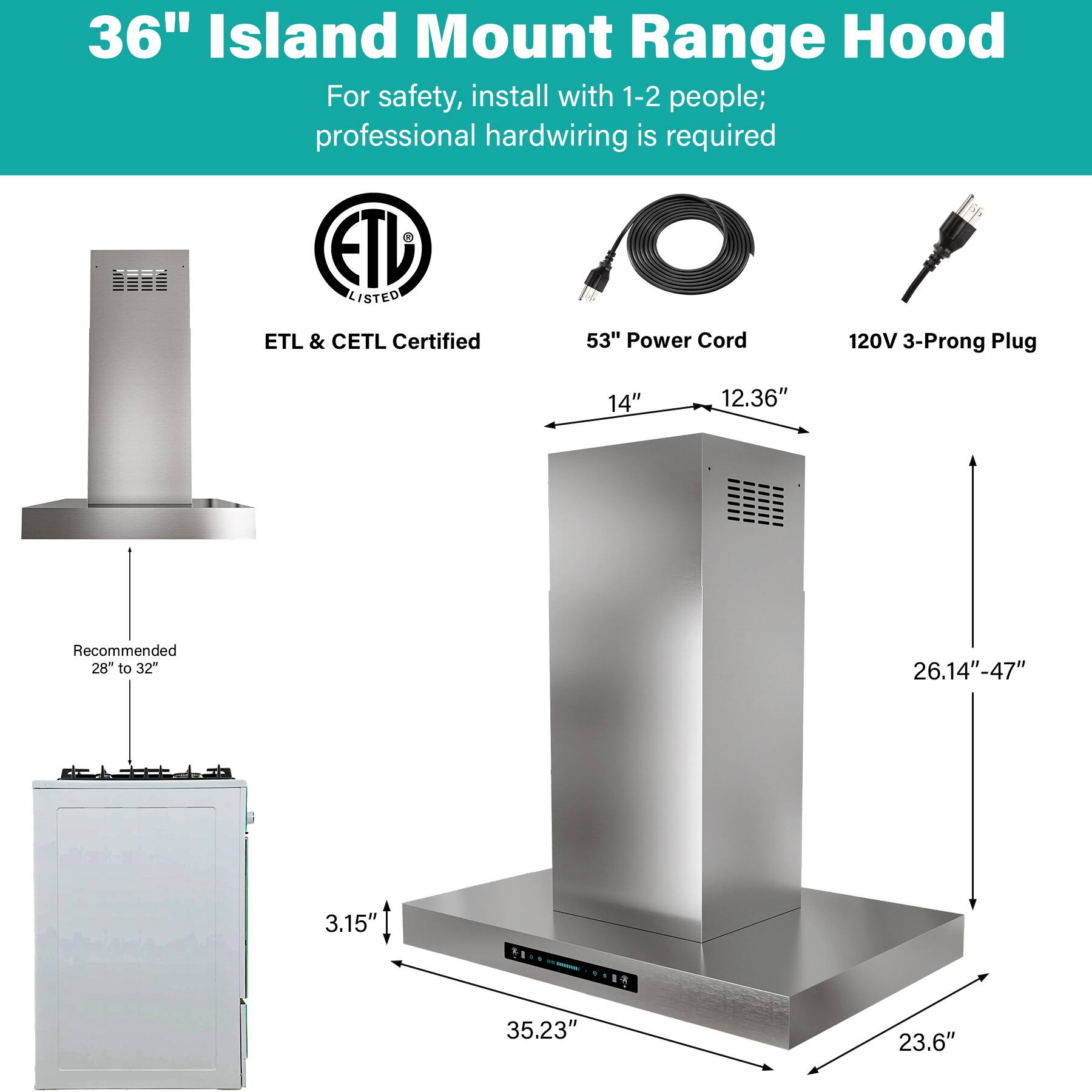 36" Island Mount Range Hood  
For safety, install with 1-2 people; professional hardwiring is required  

ETD LISTED  
ETL & CETL Certified  

53" Power Cord  
120V 3-Prong Plug  

14"  
12.36"  
Recommended 28" to 32"  
26.14"-47"  
3.15"  
35.23"  
23.6"