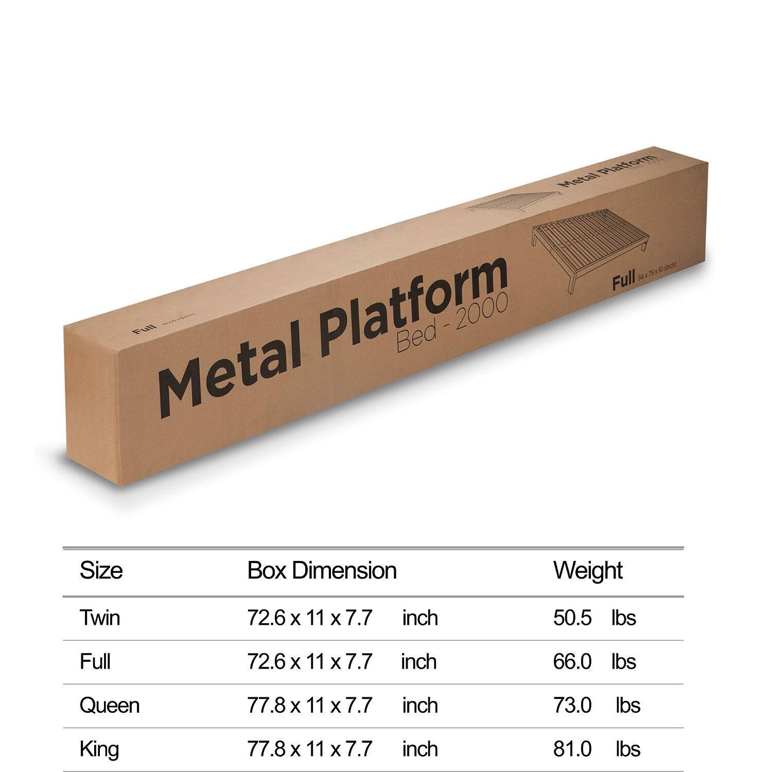 Metal Platform Bed - 2000

Size	Box Dimension	Weight
Twin	72.6 x 11 x 7.7 inch	50.5 lbs
Full	72.6 x 11 x 7.7 inch	66.0 lbs
Queen	77.8 x 11 x 7.7 inch	73.0 lbs
King	77.8 x 11 x 7.7 inch	81.0 lbs