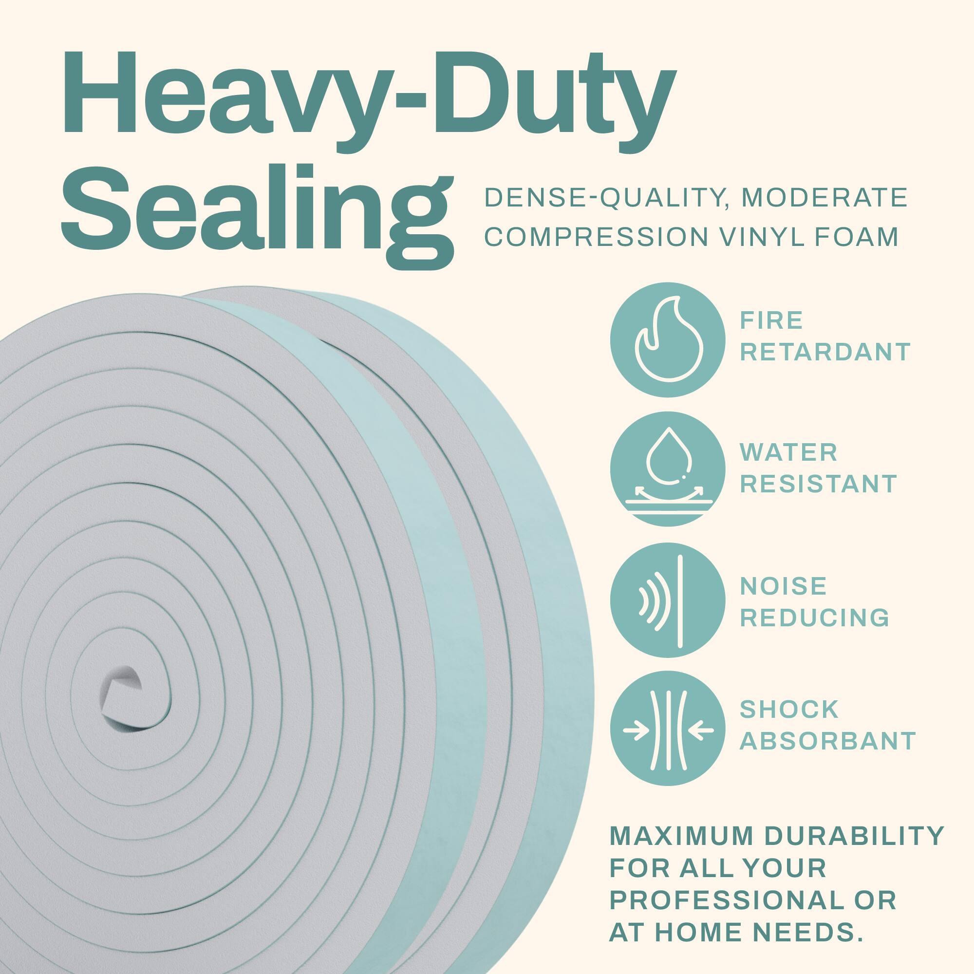 Heavy-Duty Sealing  
Dense-Quality, Moderate Compression Vinyl Foam  
Fire Retardant  
Water Resistant  
Noise Reducing  
Shock Absorbant  
Maximum Durability for All Your Professional or At Home Needs.