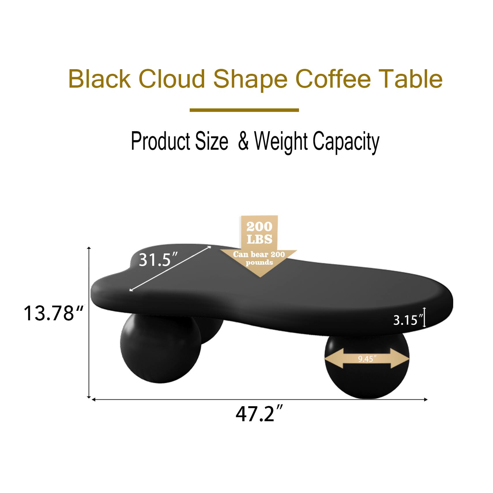 Black Cloud Shape Coffee Table

Product Size & Weight Capacity

- 31.5" (Width)
- 13.78" (Height)
- 47.2" (Length)
- 3.15" (Thickness)
- 9.45" (Diameter of legs)
- 200 LBS (Weight Capacity)
