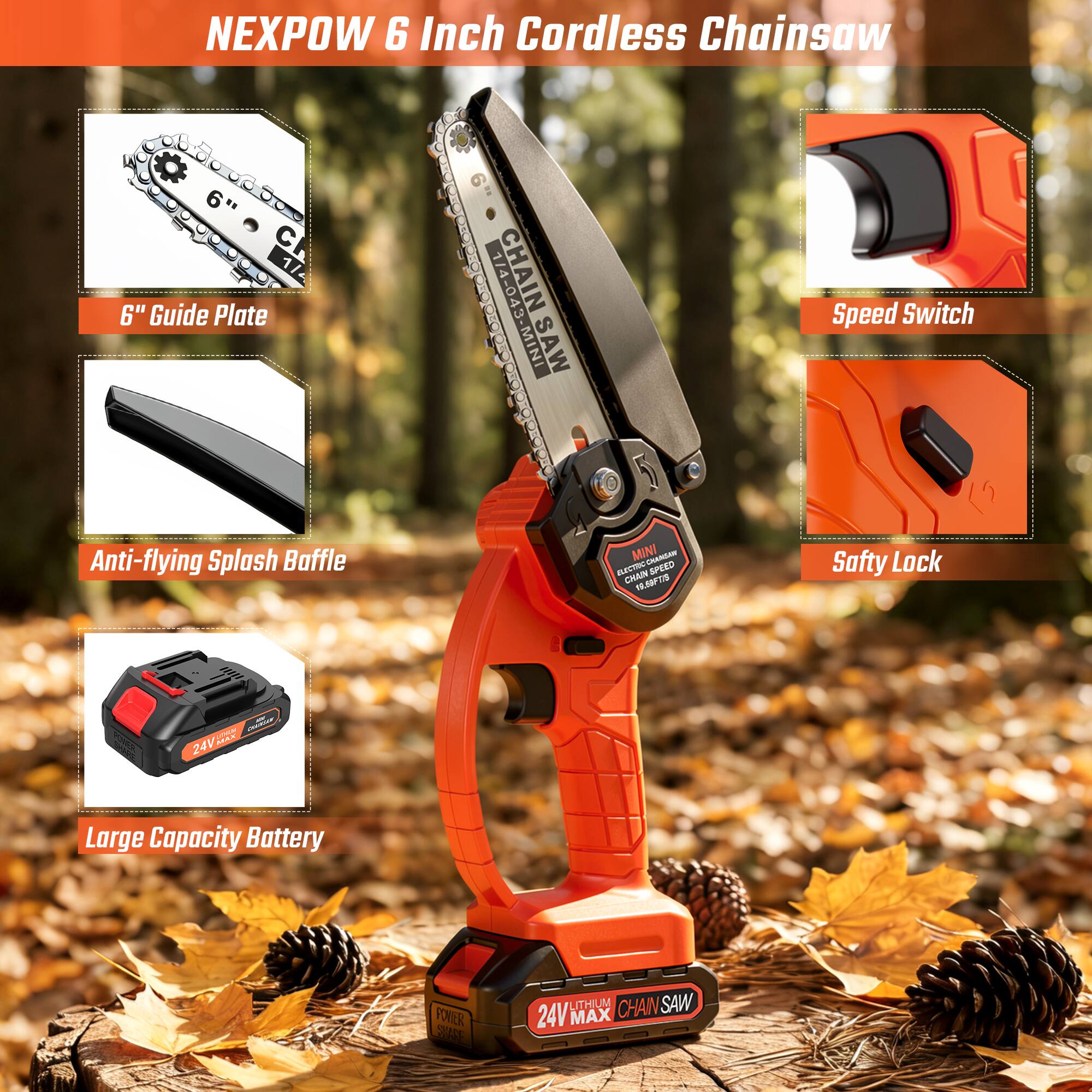 NEXPOW 6 Inch Cordless Chainsaw  
6" Guide Plate  
Speed Switch  
Anti-flying Splash Baffle  
Safety Lock  
Large Capacity Battery  
24V MAX  
CHAIN SAW