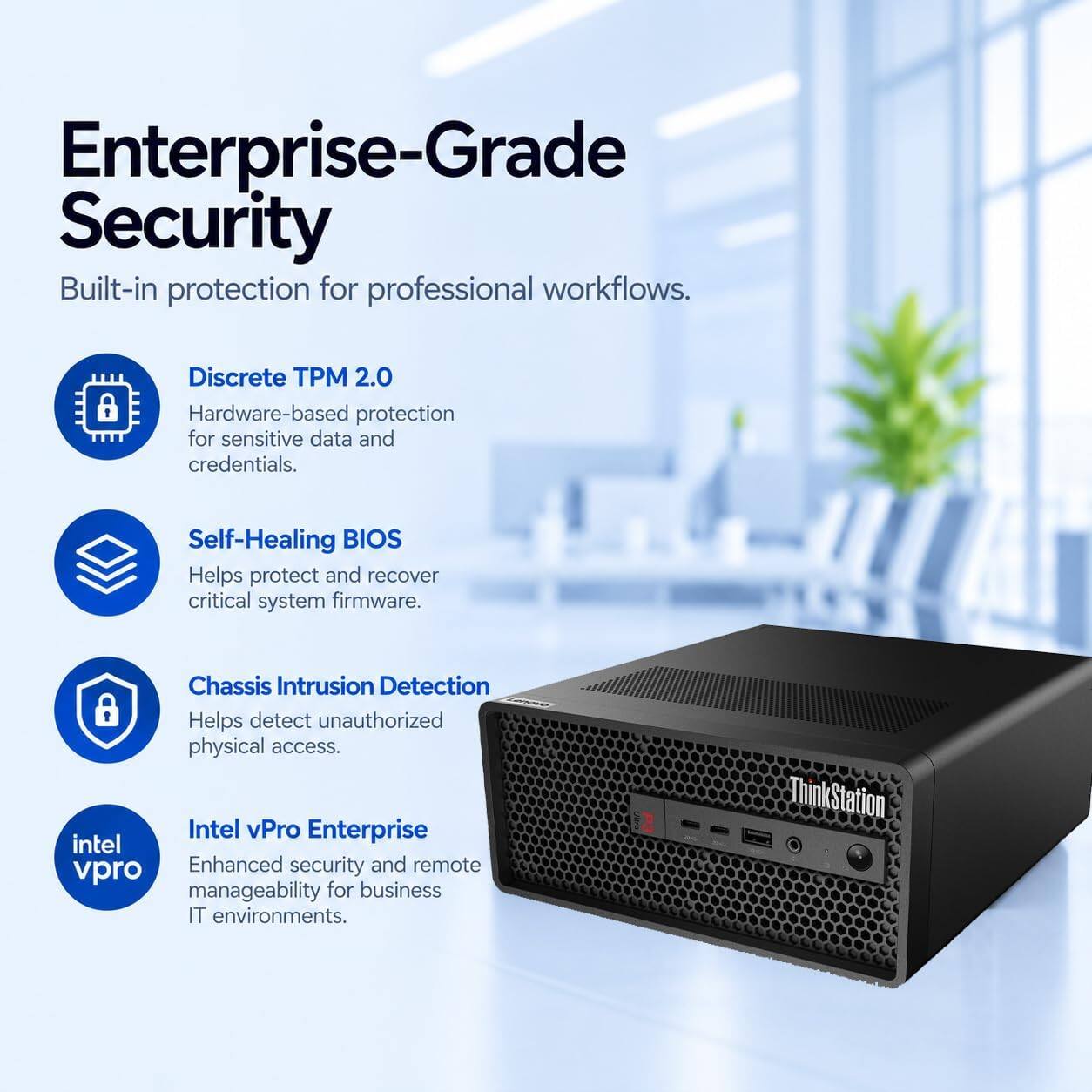 Enterprise-Grade Security  
Built-in protection for professional workflows.  

- Discrete TPM 2.0  
  Hardware-based protection for sensitive data and credentials.  

- Self-Healing BIOS  
  Helps protect and recover critical system firmware.  

- Chassis Intrusion Detection  
  Helps detect unauthorized physical access.  

- Intel vPro Enterprise  
  Enhanced security and remote manageability for business IT environments.  

ThinkStation