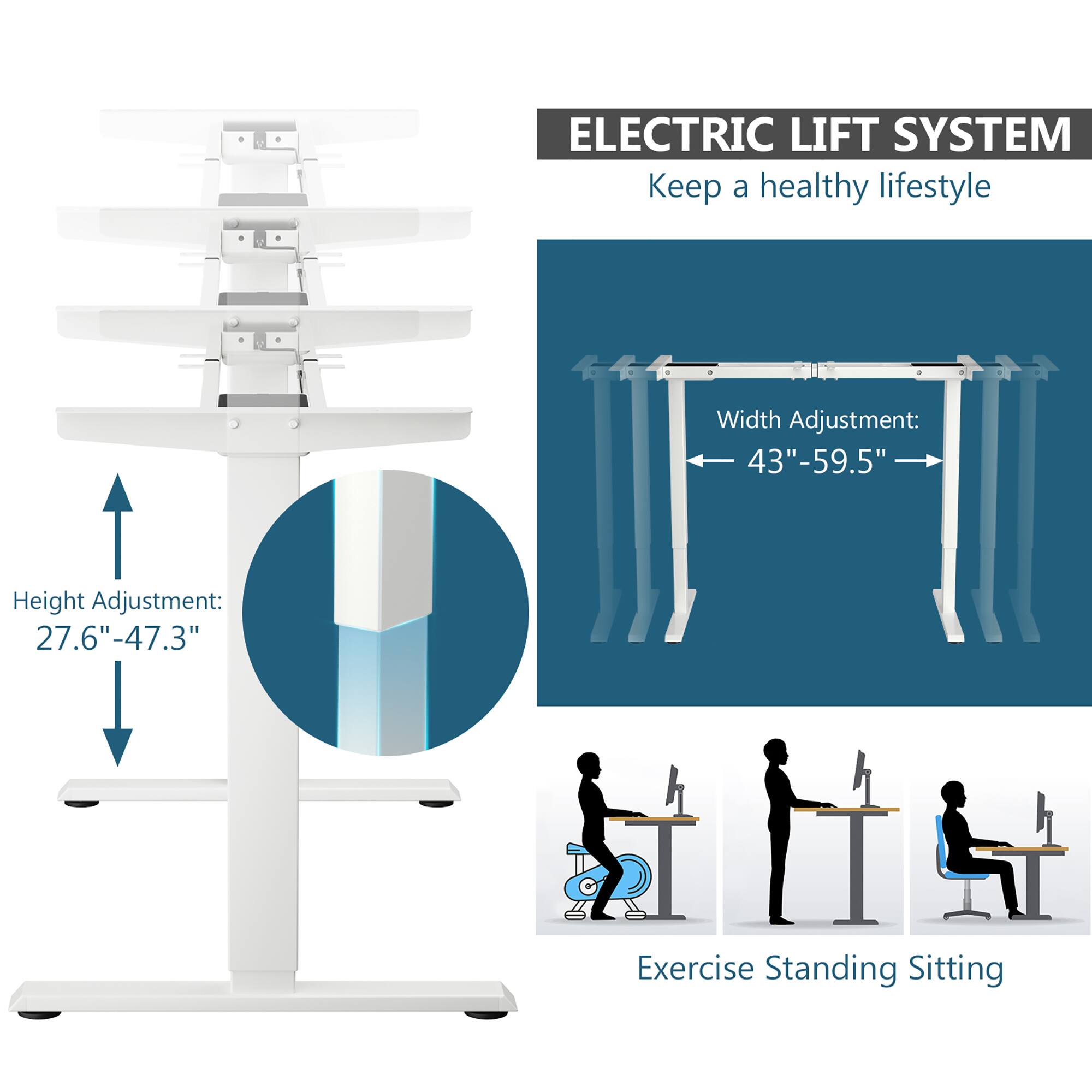 ELECTRIC LIFT SYSTEM  
Keep a healthy lifestyle  

Height Adjustment: 27.6" - 47.3"  

Width Adjustment: 43" - 59.5"  

Exercise Standing Sitting