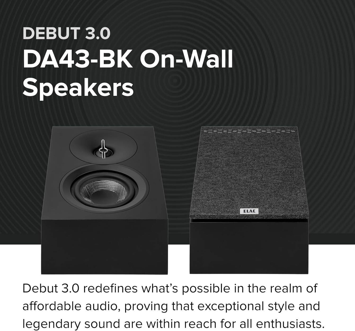 DEBUT 3.0  
DA43-BK On-Wall Speakers  

ELAC Debut 3.0 redefines what's possible in the realm of affordable audio, proving that exceptional style and legendary sound are within reach for all enthusiasts.