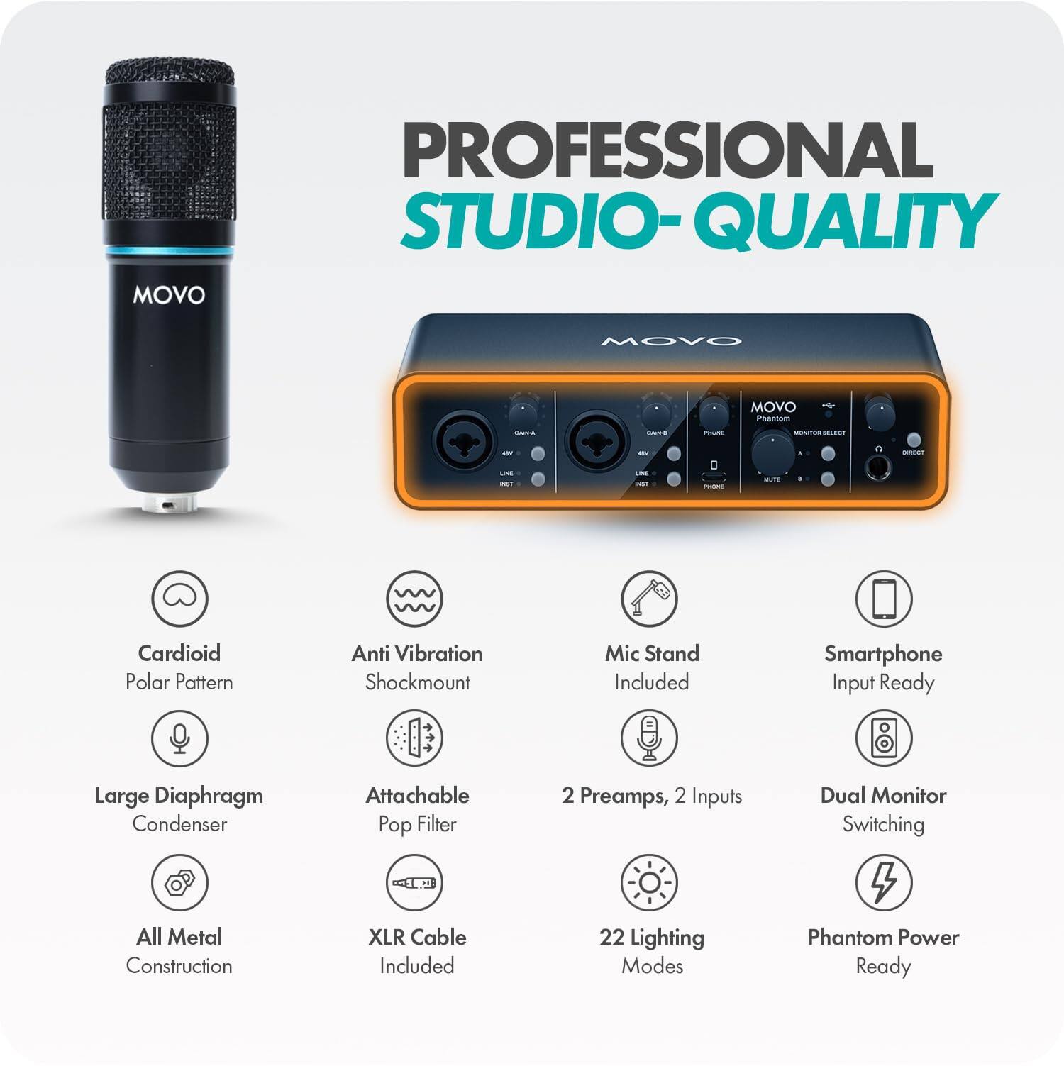 MOVO  
PROFESSIONAL STUDIO-QUALITY  
MOVO Phantom  
Cardioid Polar Pattern  
Anti Vibration Shockmount  
Mic Stand Included  
Smartphone Input Ready  
Large Diaphragm Condenser  
Attachable Pop Filter  
2 Preamps, 2 Inputs  
Dual Monitor Switching  
All Metal Construction  
XLR Cable Included  
22 Lighting Modes  
Phantom Power Ready