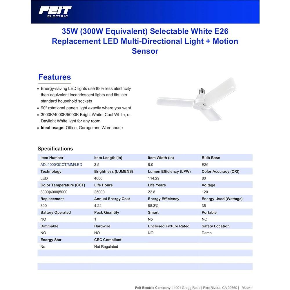 **FEIT ELECTRIC**

**35W (300W Equivalent) Selectable White E26 Replacement LED Multi-Directional Light + Motion Sensor**

**Features**
- Energy-saving LED lights use 88% less electricity than equivalent incandescent lights and fits into standard household sockets
- 90° rotational panels light exactly where you want
- 3000K/4000K/5000K Bright White, Cool White, or Daylight White light for any room
- Ideal usage: Office, Garage and Warehouse

**Specifications**

| Item Number | Item Length (In) | Item Width (In) | Bulb Base | Technology | Brightness (LUMENS) | Color Temperature (CCT) | Life Hours | Replacement | Annual Energy Cost | Battery Operated | Dimmable | Smart | Energy Star | Pack Quantity | Hardwire | Enclosed Fixture Rated | CEC Compliant | Not Regulated | Voltage | Energy Used (Wattage) | Lumen Efficiency (LPW) | Color Accuracy (CRI) | Life Years | Energy Efficiency | Portable | Safety Location | Damp |
|-------------|-----------------|----------------|-----------|------------|--------------------|-----------------------