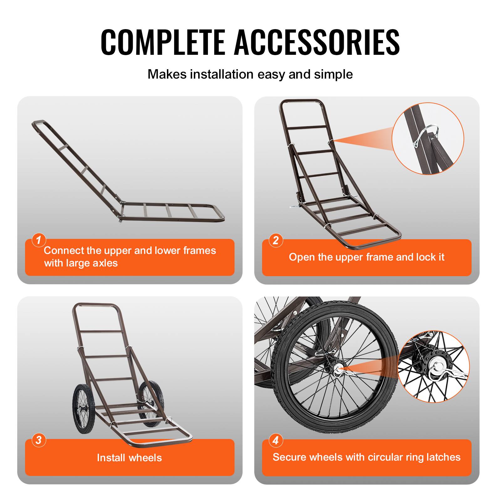 COMPLETE ACCESSORIES  
Makes installation easy and simple

1. Connect the upper and lower frames with large axles
2. Open the upper frame and lock it
3. Install wheels
4. Secure wheels with circular ring latches
