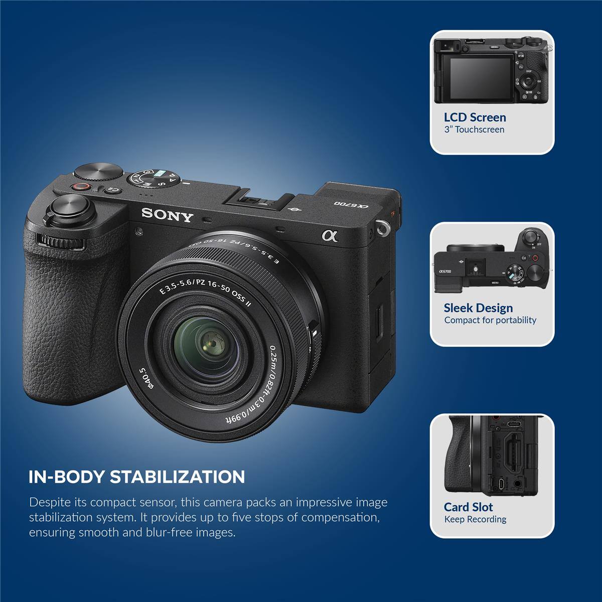 LCD Screen 3" Touchscreen SONY 5-24 2479 HISSE E3.5-5.6/PZ 16-50 osS " 00098 a -L Sleek Design Compact for portability 40.5 .99ft IN-BODY STABILIZATION Despite its compact sensor, this camera packs an impressive image stabilization system. It provides up to five stops of compensation, ensuring smooth and blur-free images. Card Slot Keep Recording