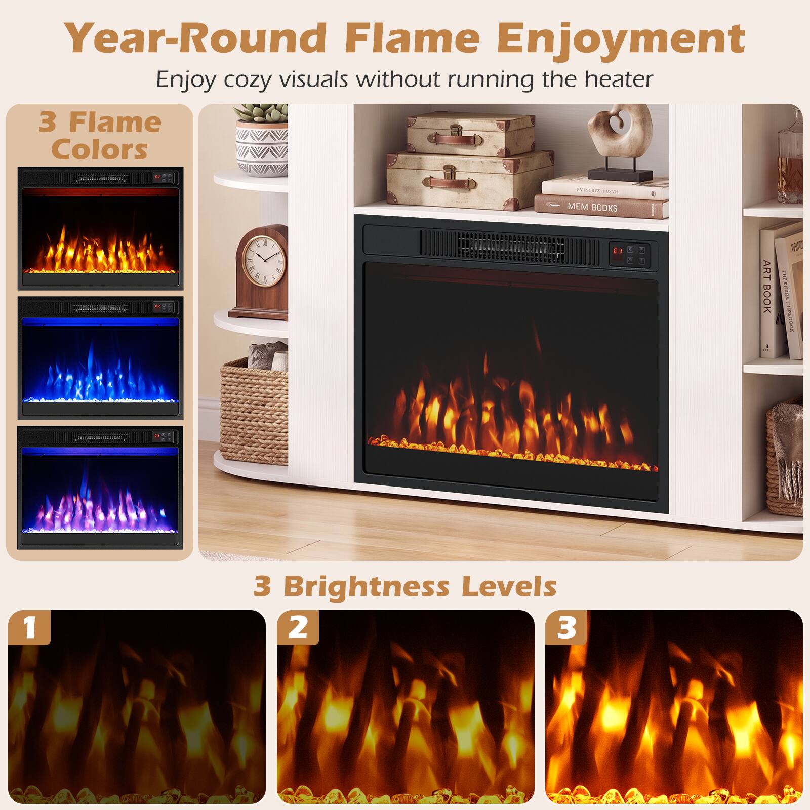 Year-Round Flame Enjoyment  
Enjoy cozy visuals without running the heater

3 Flame Colors

3 Brightness Levels