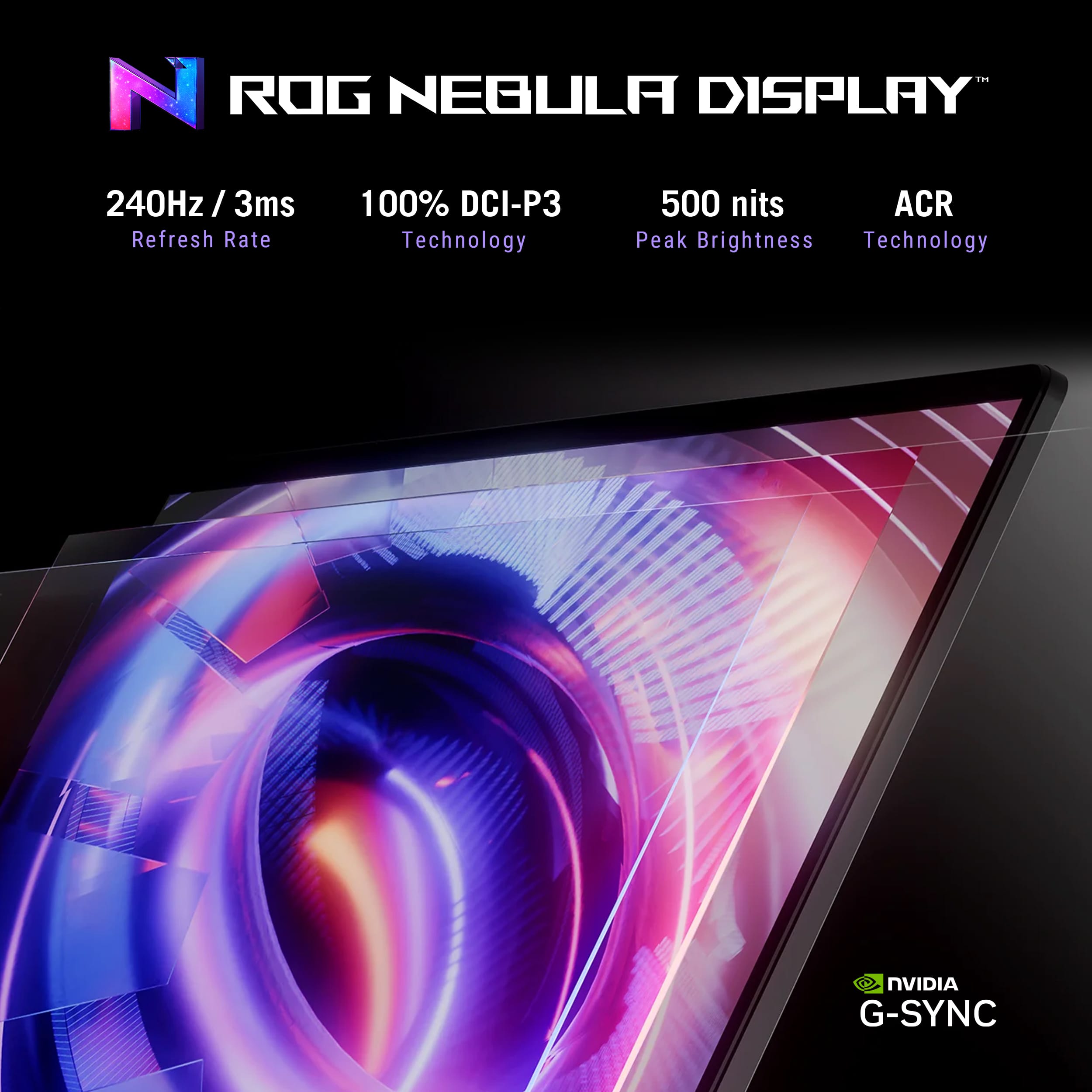 NVIDIA ROG NEGULA DISPLAY 240Hz / 3ms Refresh Rate 100% DCI-P3 Technology 500 nits ACR Peak Brightness Technology NVIDIA G-SYNC