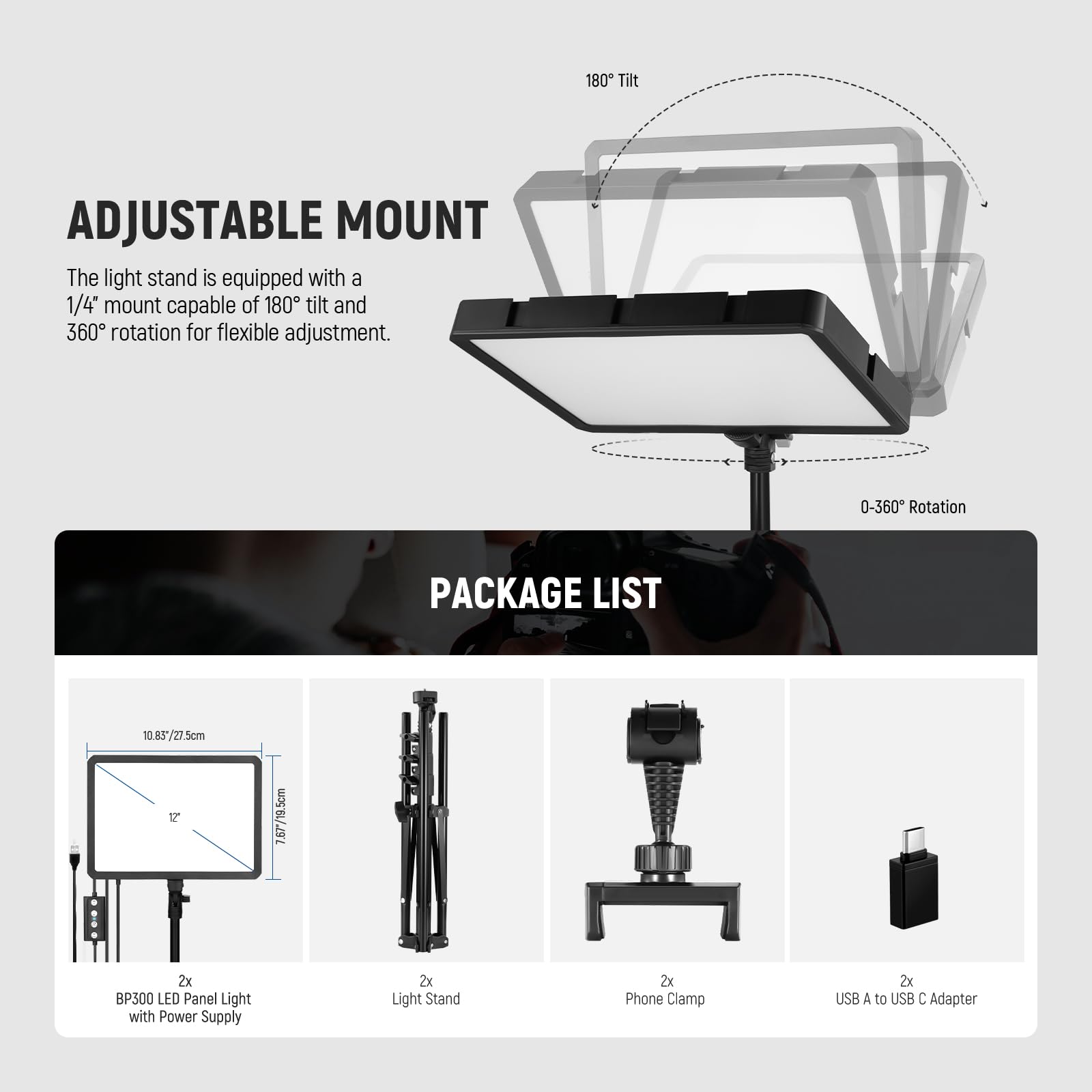 **ADJUSTABLE MOUNT**

The light stand is equipped with a 1/4" mount capable of 180° tilt and 360° rotation for flexible adjustment.

**PACKAGE LIST**

- 2x BP500 LED Panel Light with Power Supply
- 2x Light Stand
- 2x Phone Clamp
- 2x USB A to USB C Adapter