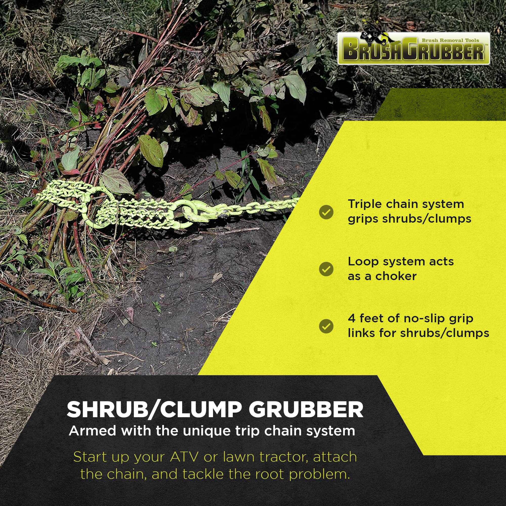 Brush Removal Tools  
BROSAGRUBBER  

Triple chain system grips shrubs/clumps  
Loop system acts as a choker  
4 feet of no-slip grip links for shrubs/clumps  

SHRUB/CLUMP GRUBBER  
Armed with the unique trip chain system  
Start up your ATV or lawn tractor, attach the chain, and tackle the root problem.