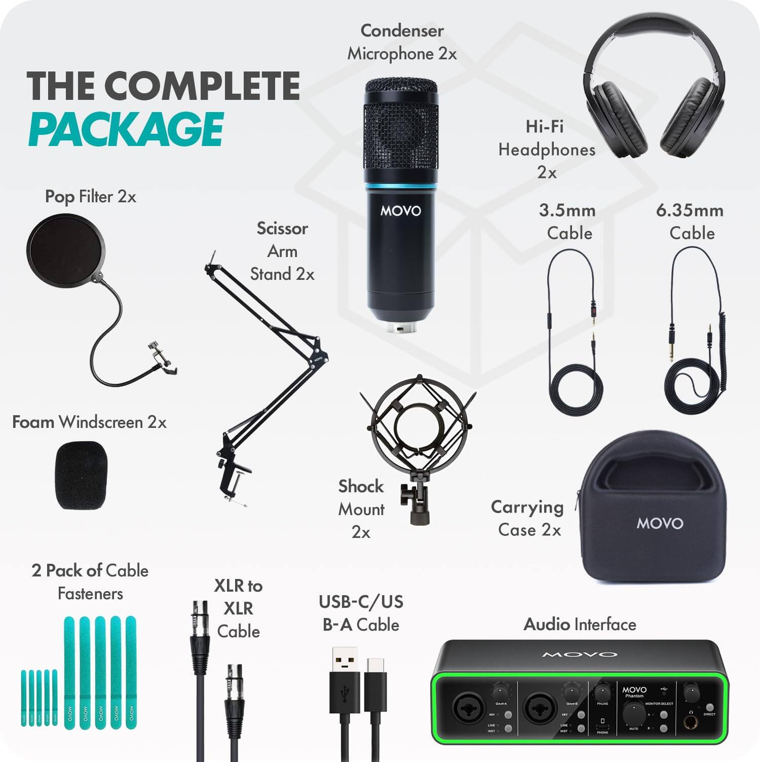 Condenser Microphone 2x  
THE COMPLETE PACKAGE  
Hi-Fi Headphones 2x  
Pop Filter 2x  
MOVO 3.5mm Scissor Arm Stand 2x  
6.35mm Cable  
Foam Windscreen 2x  
Shock Mount 2x  
Carrying Case 2x  
MOVO  
2 Pack of Cable Fasteners  
XLR to XLR Cable  
USB-C/USB-A Cable  
Audio Interface  
MOVO  
MOVO Provations