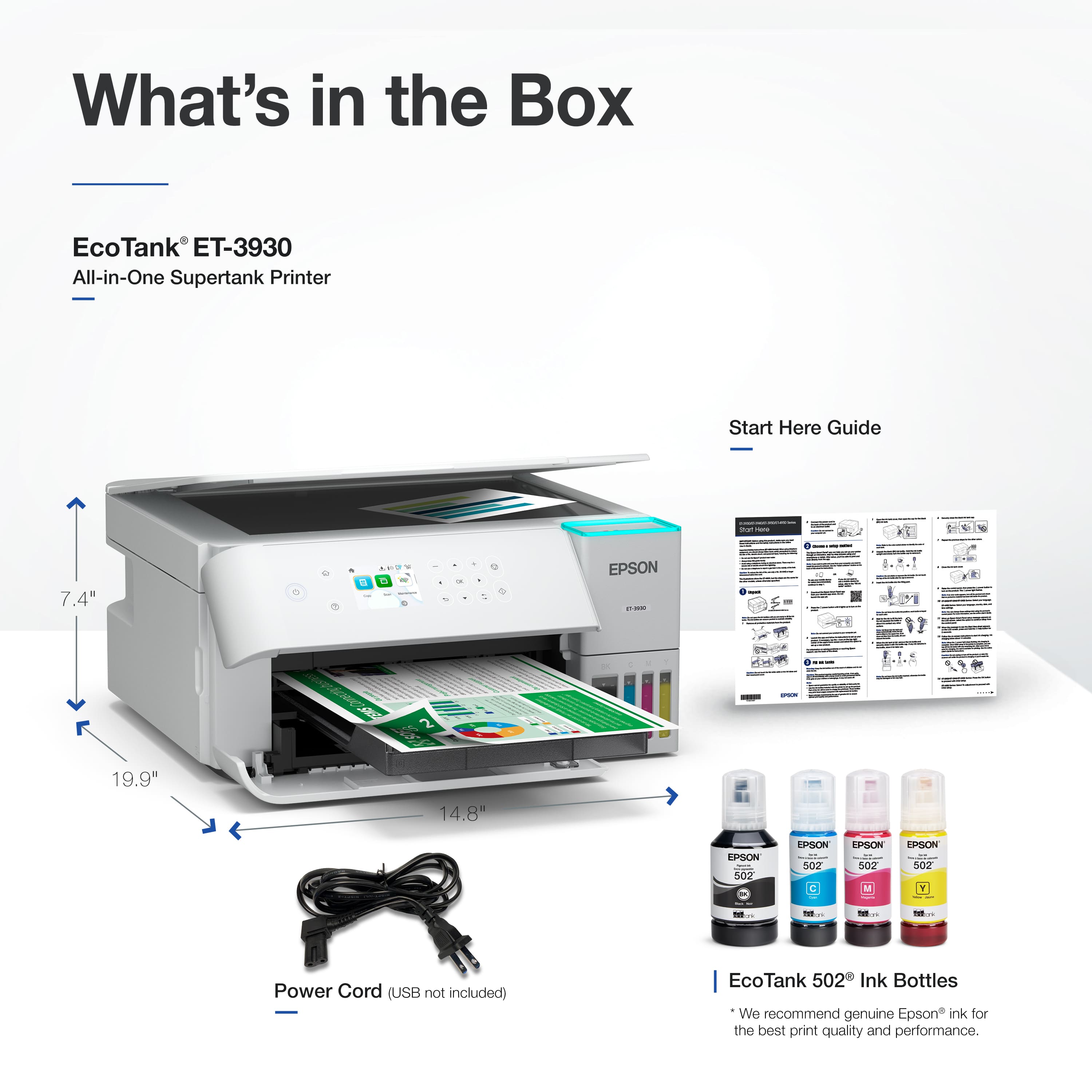 What's in the Box
EcoTank ET-3930
All-in-One Supertank Printer
Start Here Guide
7.4"
19.9"
14.8"
Power Cord (USB not included)
EcoTank 502 Ink Bottles
We recommend genuine Epson ink for the best print quality and performance.