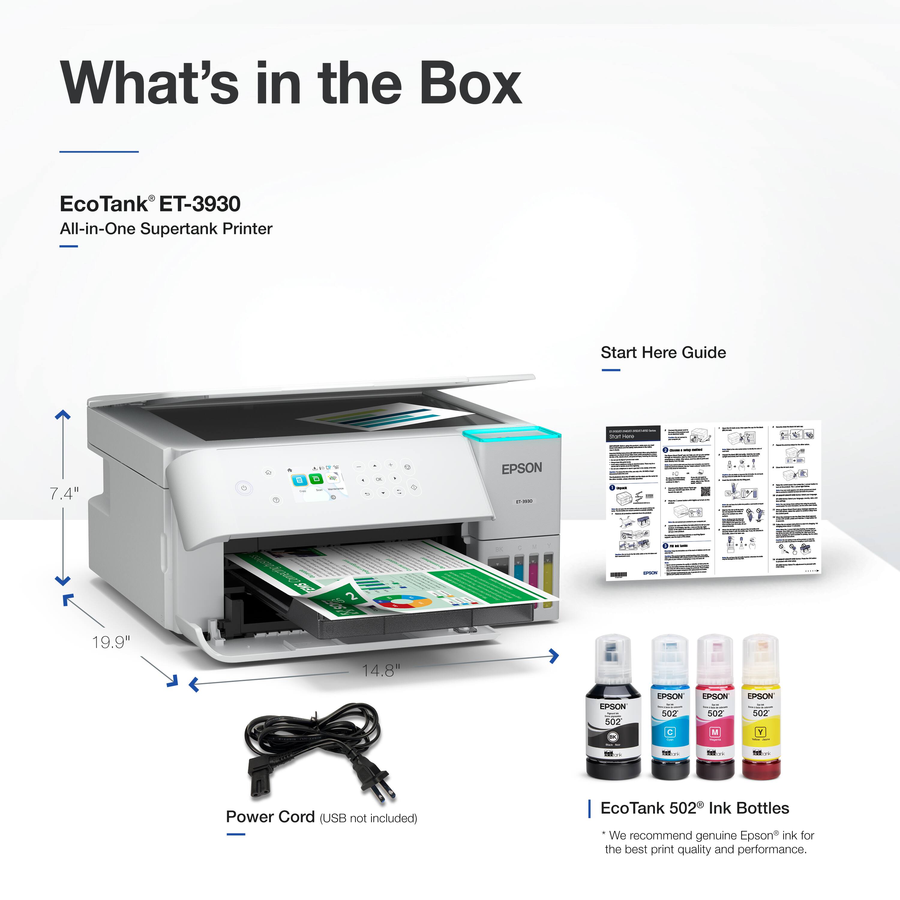 What's in the Box

EcoTank ET-3930
All-in-One Supertank Printer
Start Here Guide

7.4"
19.9"
14.8"

Power Cord (USB not included)

EcoTank 502 Ink Bottles
We recommend genuine Epson ink for the best print quality and performance.