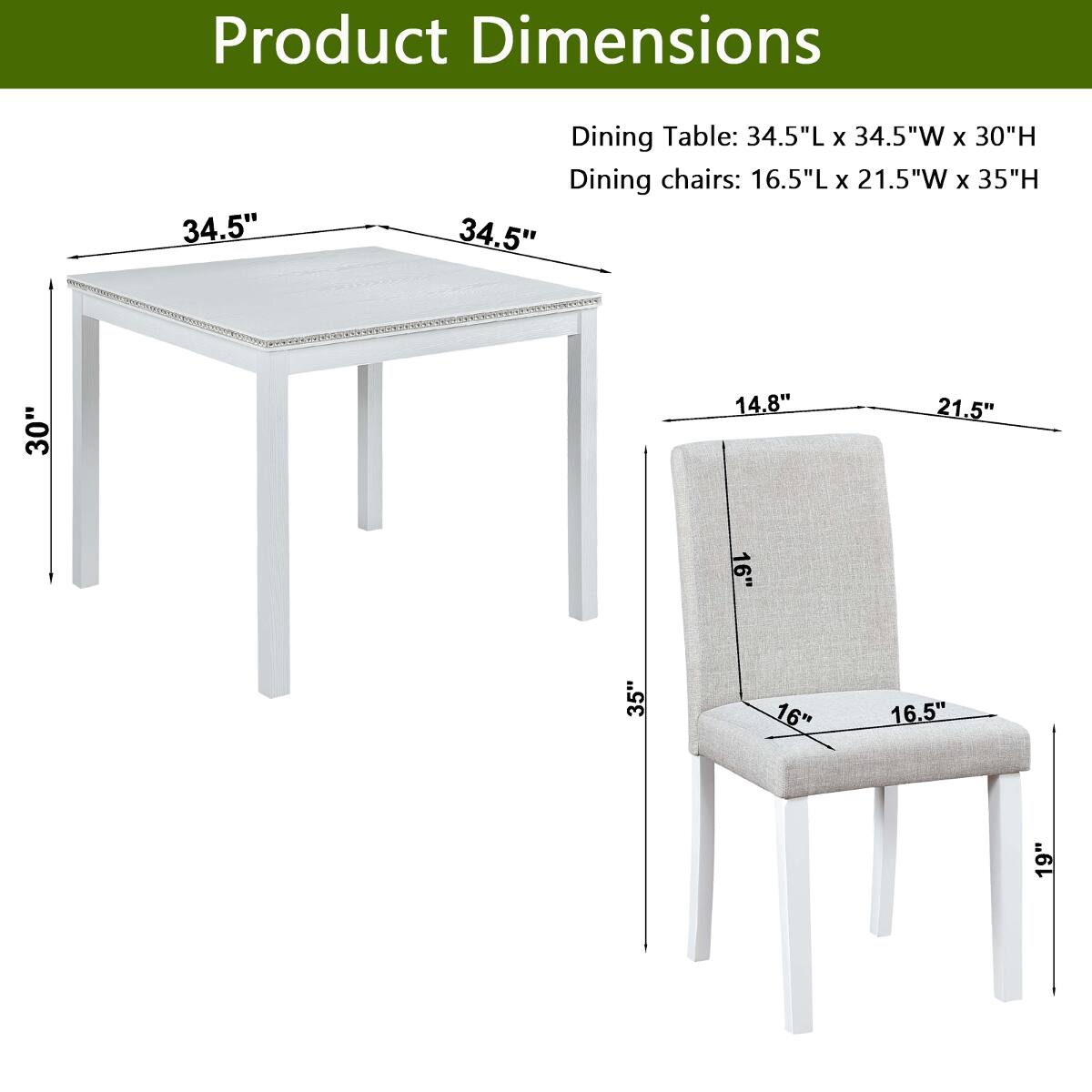Product Dimensions

Dining Table: 34.5"L x 34.5"W x 30"H

Dining chairs: 16.5"L x 21.5"W x 35"H