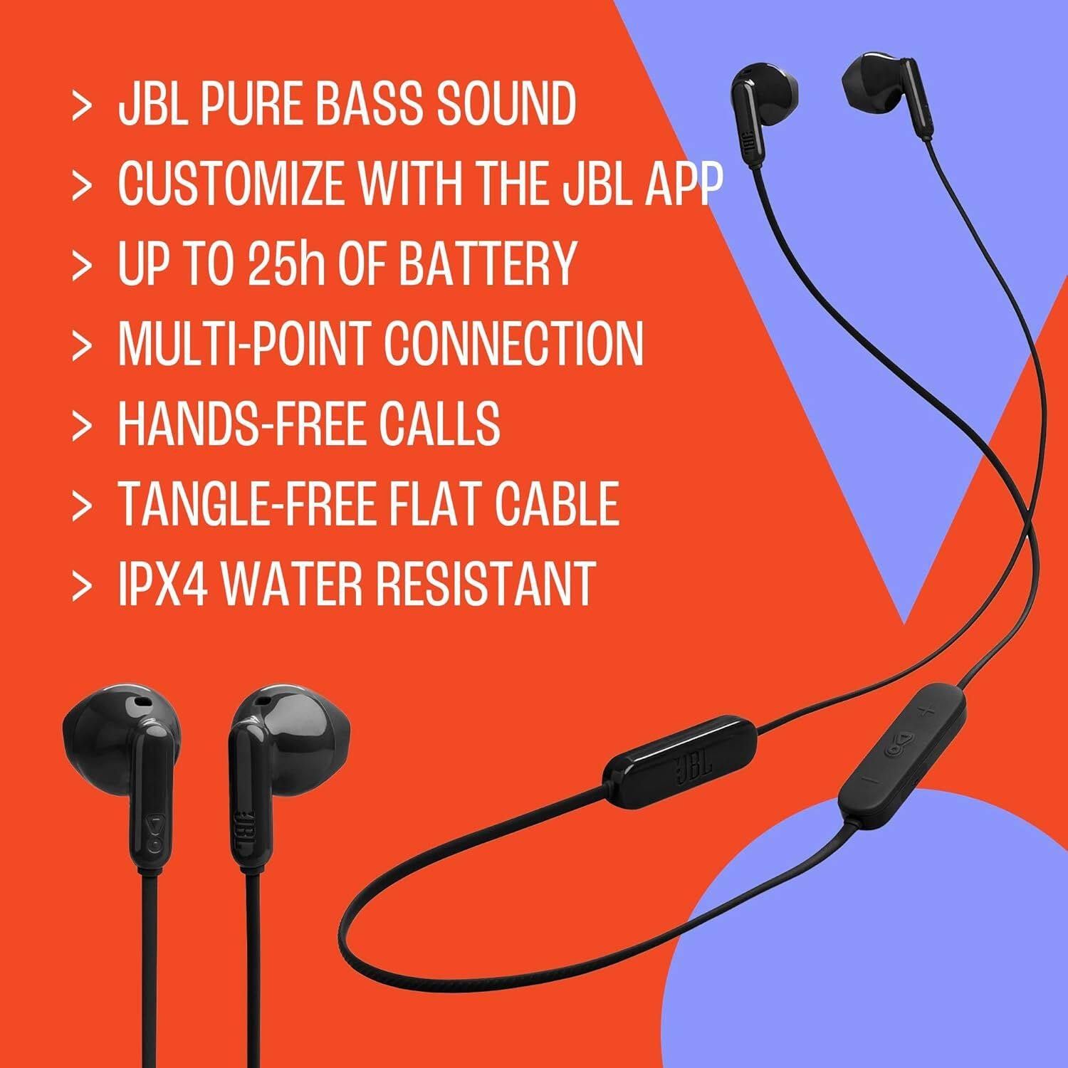 - JBL PURE BASS SOUND
- CUSTOMIZE WITH THE JBL APP
- UP TO 25h OF BATTERY
- MULTI-POINT CONNECTION
- HANDS-FREE CALLS
- TANGLE-FREE FLAT CABLE
- IPX4 WATER RESISTANT