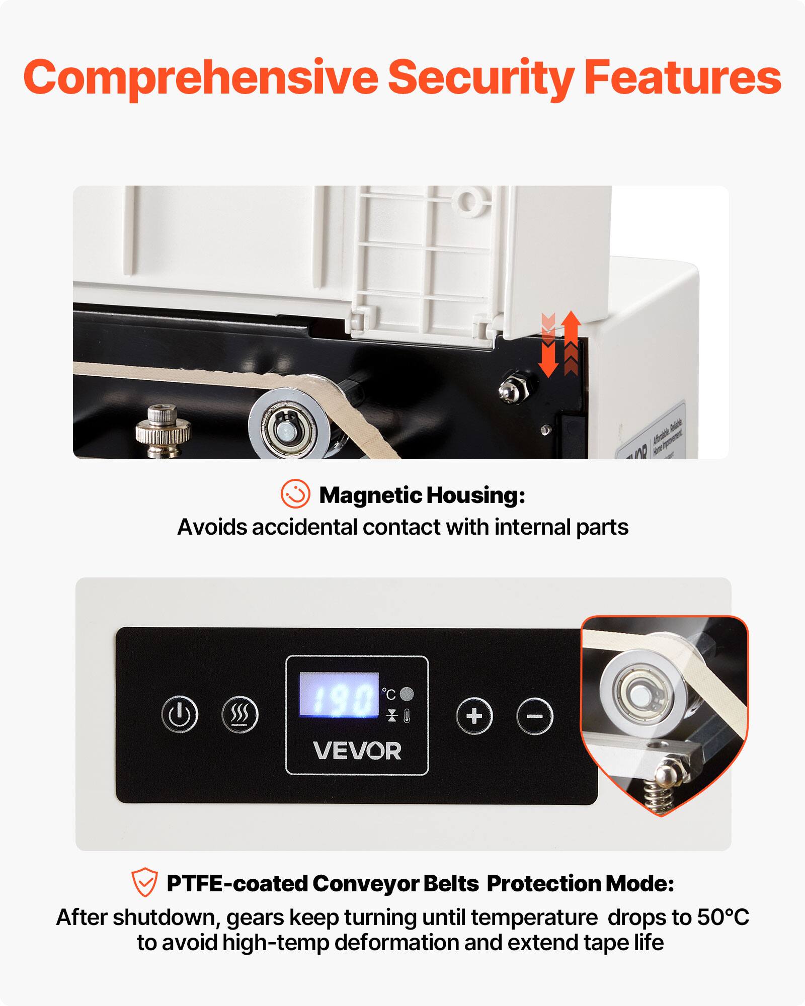 Comprehensive Security Features

Magnetic Housing: Avoids accidental contact with internal parts

PTFE-coated Conveyor Belts Protection Mode: After shutdown, gears keep turning until temperature drops to 50°C to avoid high-temp deformation and extend tape life