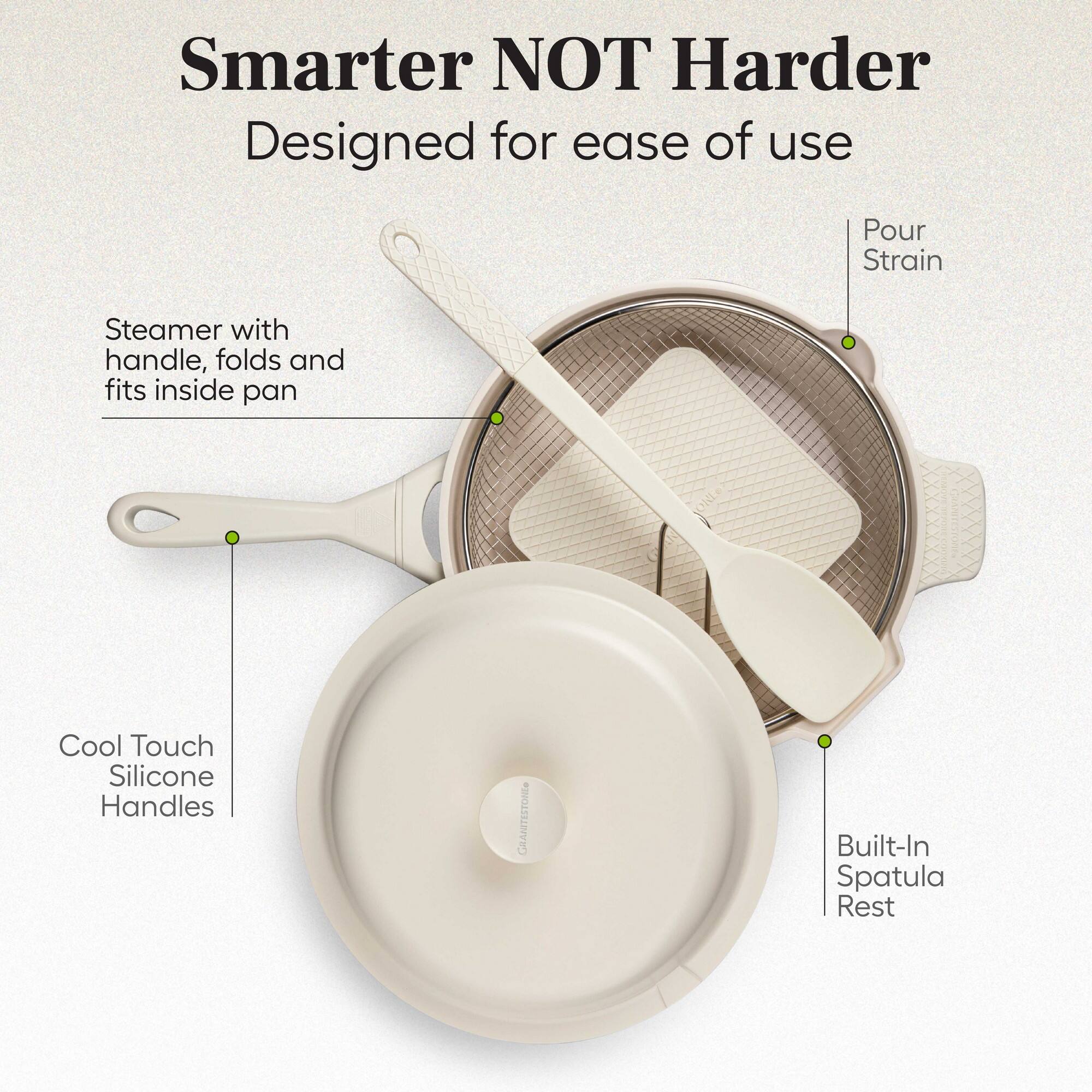 Smarter NOT Harder  
Designed for ease of use  

- Steamer with handle, folds and fits inside pan  
- Cool Touch Silicone Handles  
- Built-In Spatula Rest  
- Pour Strain