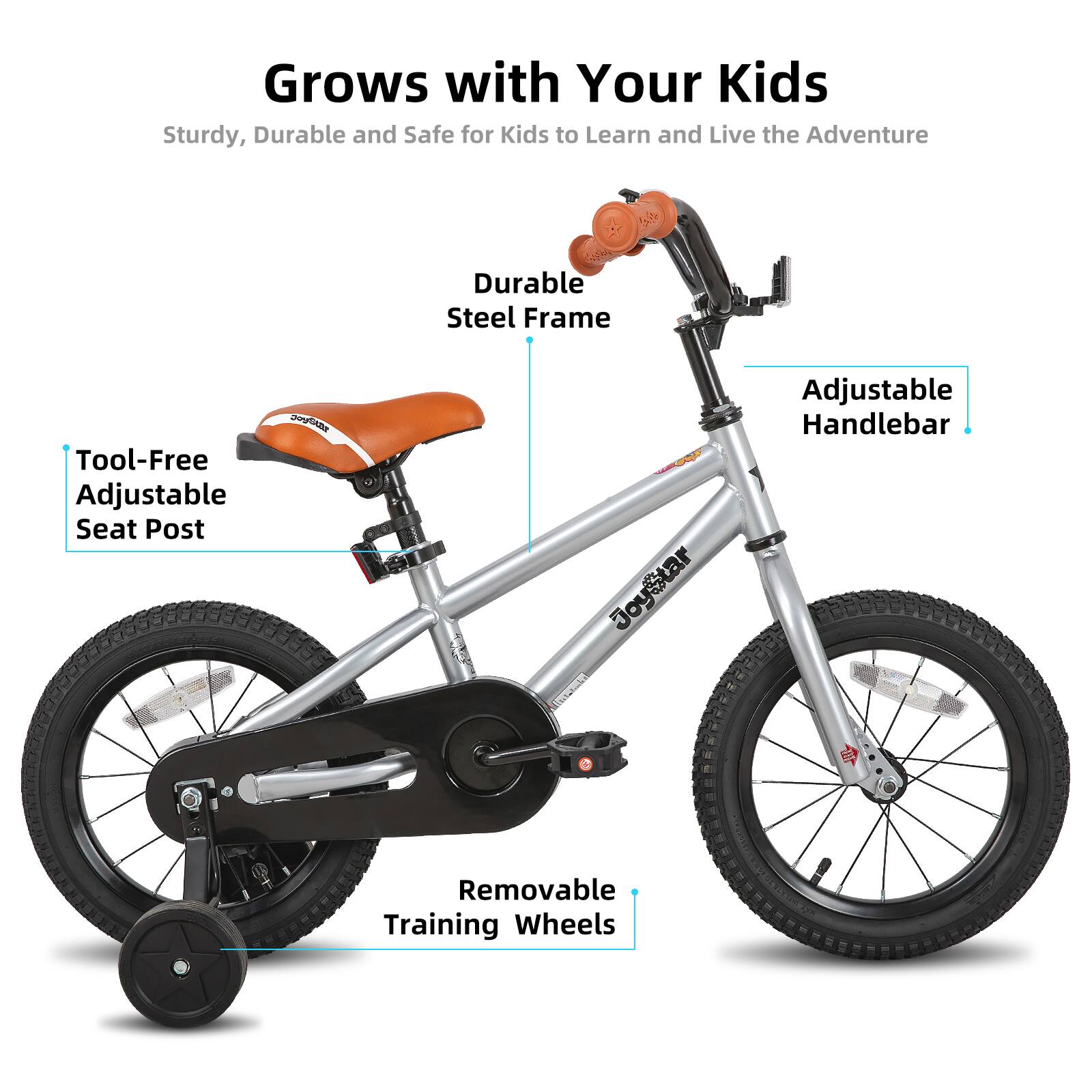Grows with Your Kids  
Sturdy, Durable and Safe for Kids to Learn and Live the Adventure  

- Durable Steel Frame  
- Tool-Free Adjustable Seat Post  
- Adjustable Handlebar  
- Removable Training Wheels