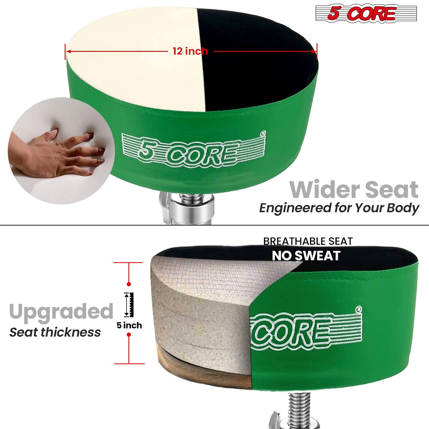 5 CORE

12 inch

Wider Seat
Engineered for Your Body

BREATHABLE SEAT
NO SWEAT

Upgraded Seat thickness
5 inch