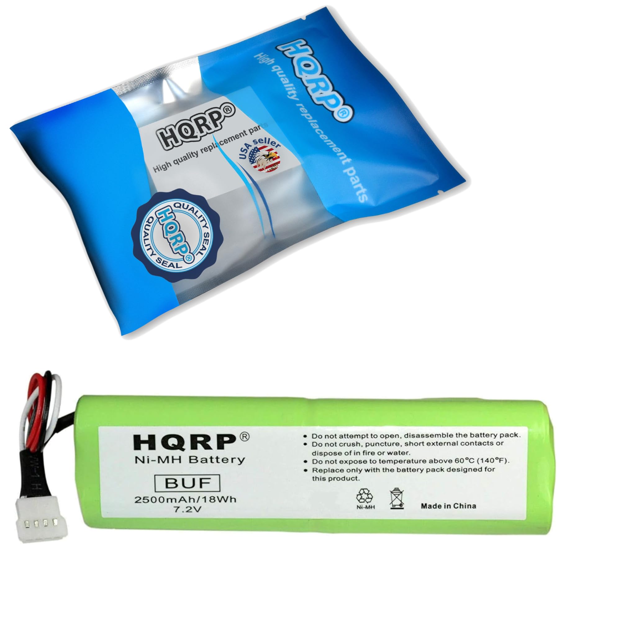 High quality replacement parts  
HQRP  
High quality replacement parts  
HQRP  
Quality Seal  
HQRP  
Ni-MH Battery  
BUF  
2500mAh/18Wh  
7.2V  
Do not attempt to open, disassemble the battery pack.  
Do not crush, puncture, short external contacts or dispose of in fire or water.  
Do not expose to temperature above 60°C (140°F).  
Replace only with the battery pack designed for this product.  
Ni-MH  
Made in China