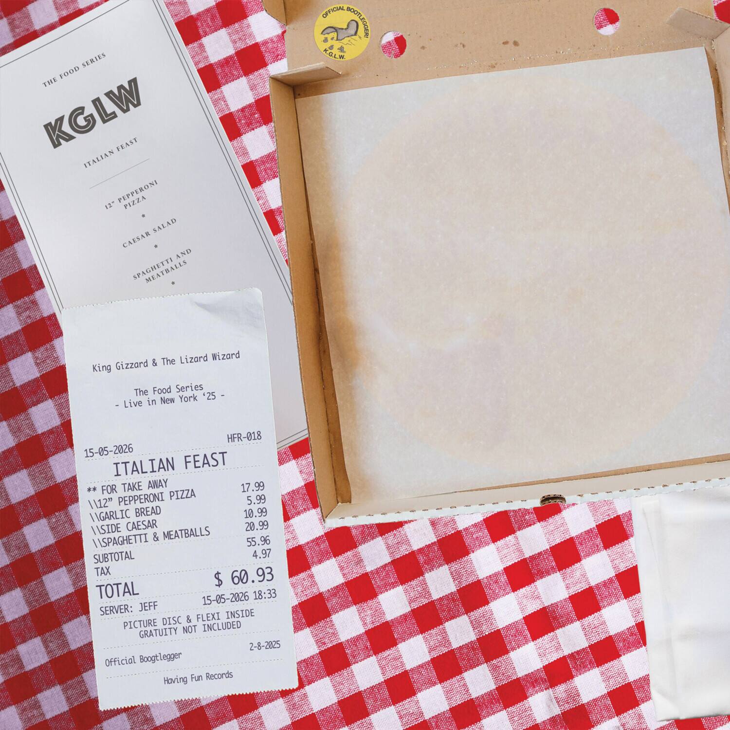 **The Food Series**

**KGLW**

**Italian Feast**

- 12" Pepperoni Pizza
- Caesar Salad
- Spaghetti & Meatballs

---

**King Gizzard & The Lizard Wizard**

**The Food Series**

**Live in New York *25**

**HFR-018**

**15-05-2026**

**ITALIAN FEAST FOR TAKE AWAY**

- 12" PEPPERONI PIZZA $17.99
- GARLIC BREAD $10.99
- SIDE CAESAR $20.99
- ASPAGHETTI & MEATBALLS $55.96

**SUBTOTAL $4.97**

**TAX $60.93**

**TOTAL $60.93**

**15-05-2026 18:33**

**SERVER: JEFF**

**PICTURE DISC & FLEXI INSIDE**

**GRATUITY NOT INCLUDED**

**Official Bootlegger**

**Having Fun Records**

**2-8-2025**