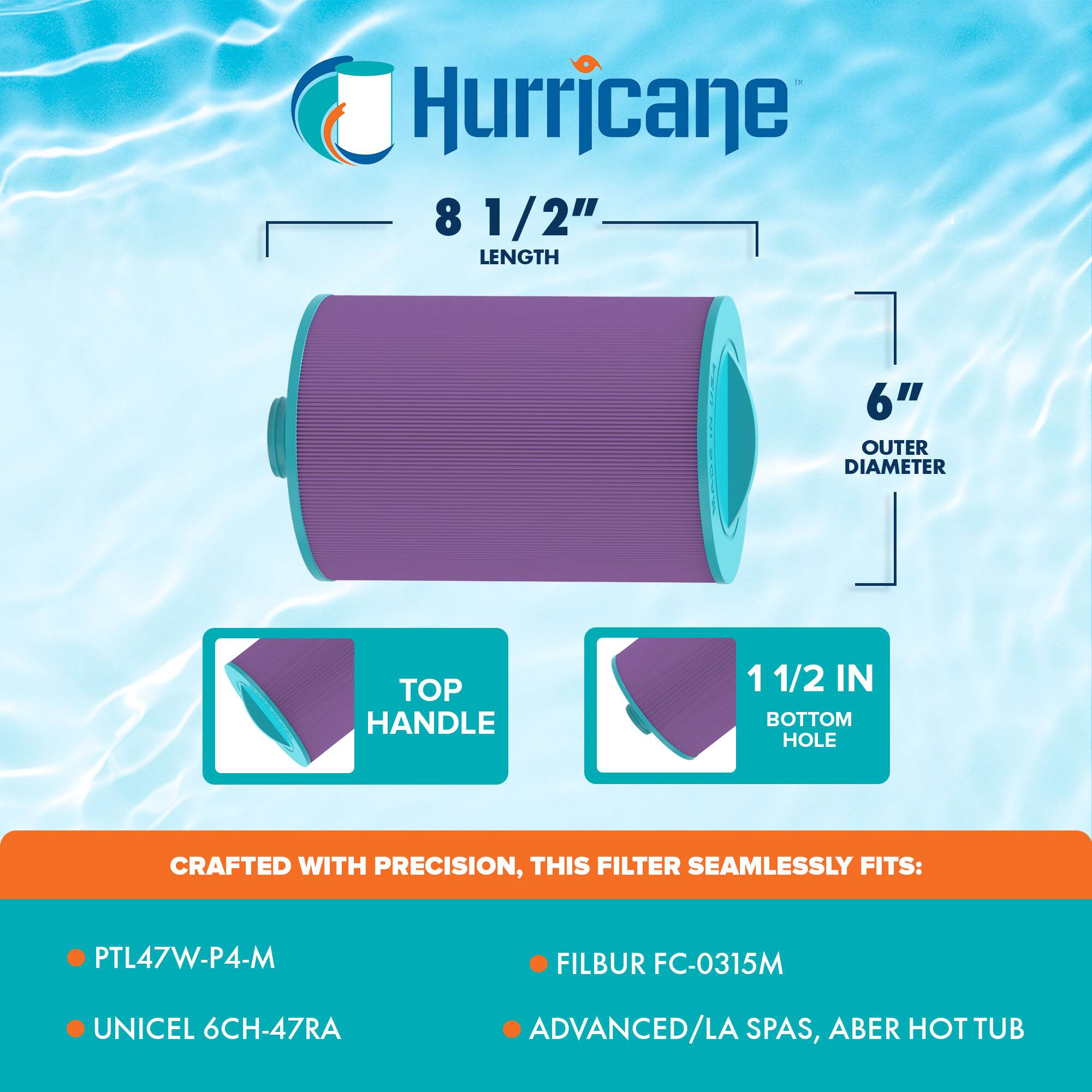Hurricane  
8 1/2" LENGTH  
6" OUTER DIAMETER  
TOP HANDLE  
1 1/2 IN BOTTOM HOLE  

CRAFTED WITH PRECISION, THIS FILTER SEAMLESSLY FITS:  
- PTL47W-P4-M  
- FILBUR FC-0315M  
- UNICEL 6CH-47RA  
- ADVANCED/LA SPAS, ABER HOT TUB