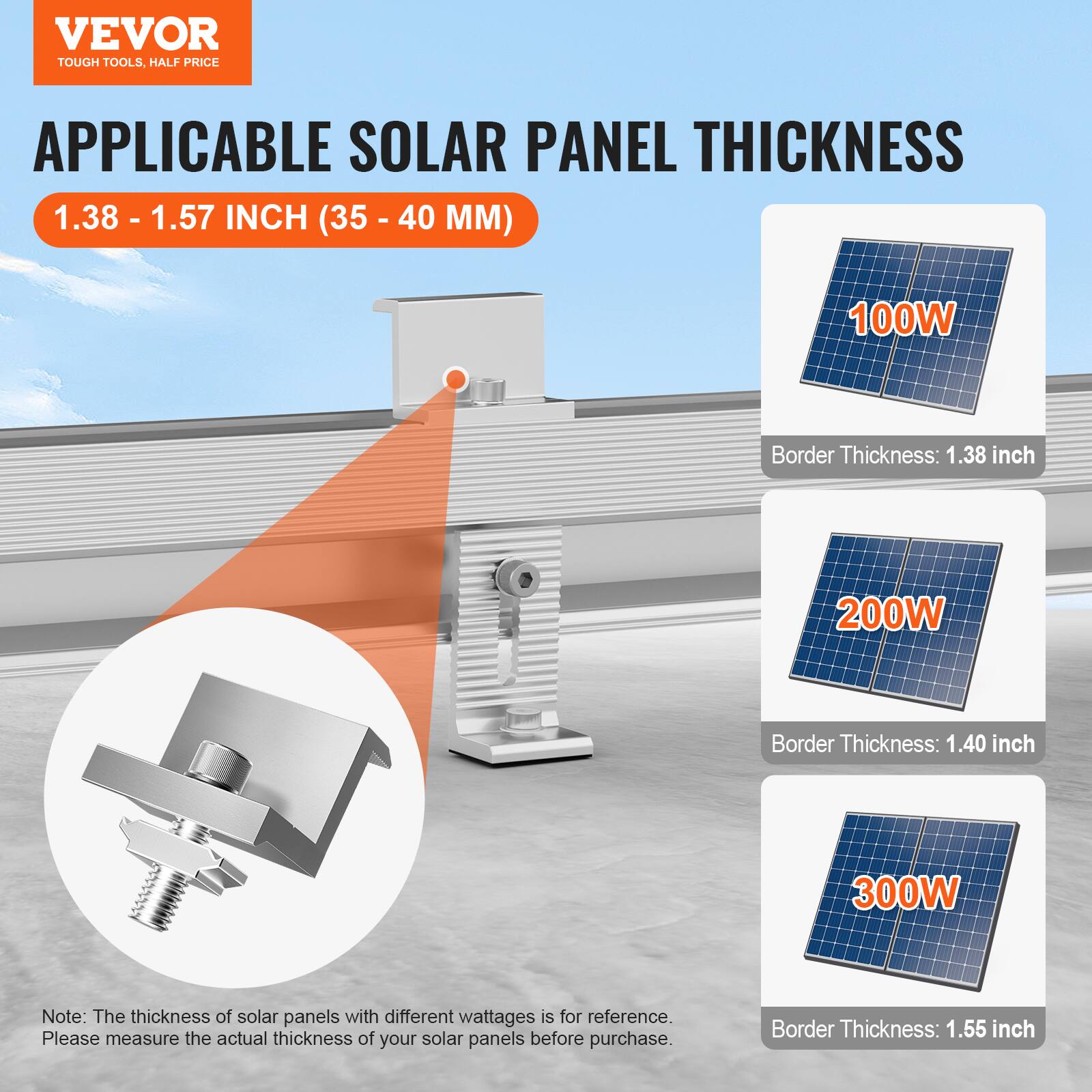 VEVOR  
TOUGH TOOLS, HALF PRICE  

APPLICABLE SOLAR PANEL THICKNESS  
1.38 - 1.57 INCH (35 - 40 MM)  

100W  
Border Thickness: 1.38 inch  

200W  
Border Thickness: 1.40 inch  

300W  
Border Thickness: 1.55 inch  

Note: The thickness of solar panels with different wattages is for reference. Please measure the actual thickness of your solar panels before purchase.