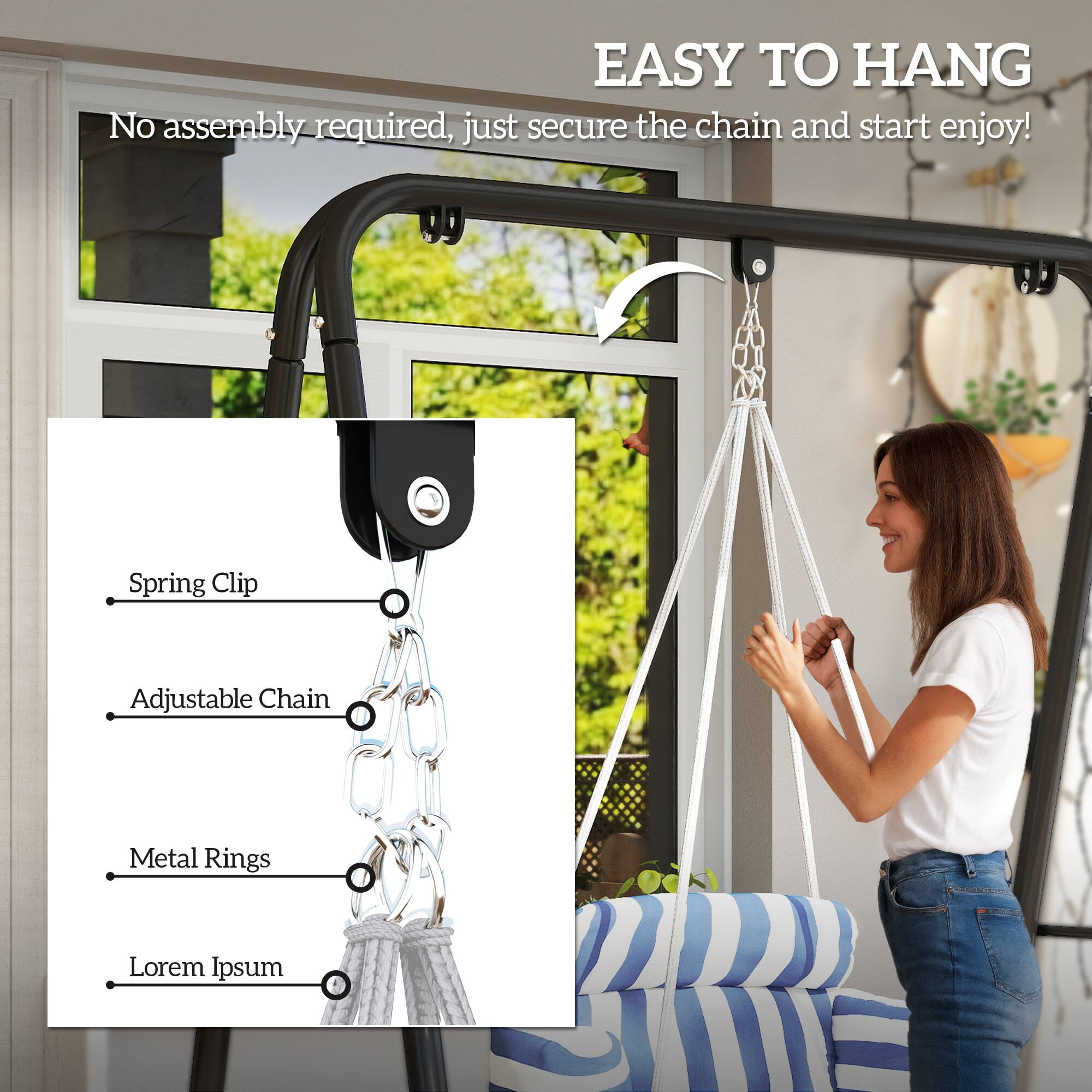 EASY TO HANG  
No assembly required, just secure the chain and start enjoy!  

- Spring Clip  
- Adjustable Chain  
- Metal Rings  
- Lorem Ipsum