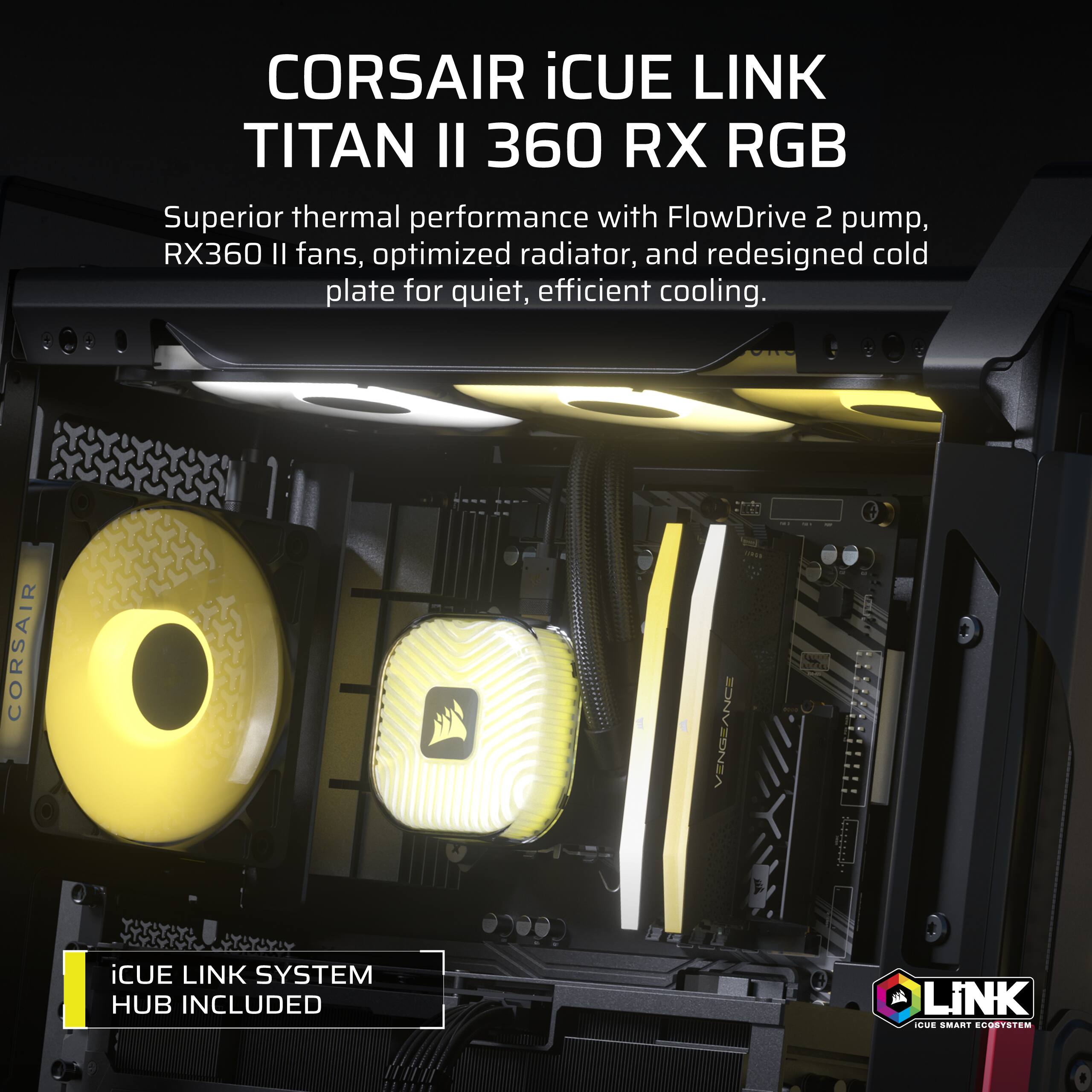 CORSAIR iCUE LINK TITAN II 360 RX RGB  
Superior thermal performance with FlowDrive 2 pump, RX360 II fans, optimized radiator, and redesigned cold plate for quiet, efficient cooling.  
CORSAIR  
VENGEANCE  
iCUE LINK SYSTEM HUB INCLUDED  
iCUE SMART ECOSYSTEM