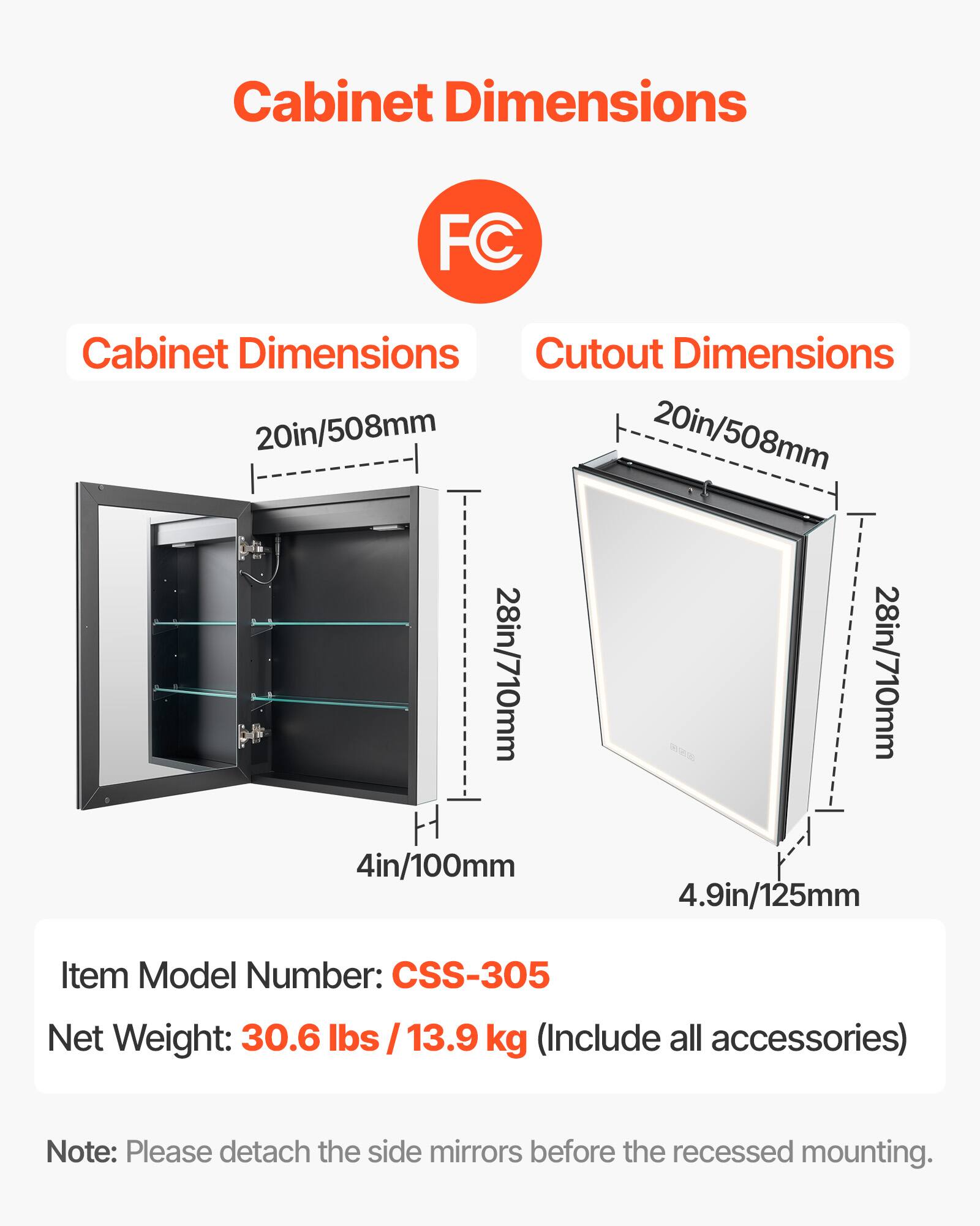 Cabinet Dimensions: 20in/508mm, 28in/710mm, 4in/100mm

Cutout Dimensions: 20in/508mm, 28in/710mm, 4.9in/125mm

Item Model Number: CSS-305

Net Weight: 30.6 lbs / 13.9 kg (Include all accessories)

Note: Please detach the side mirrors before the recessed mounting.