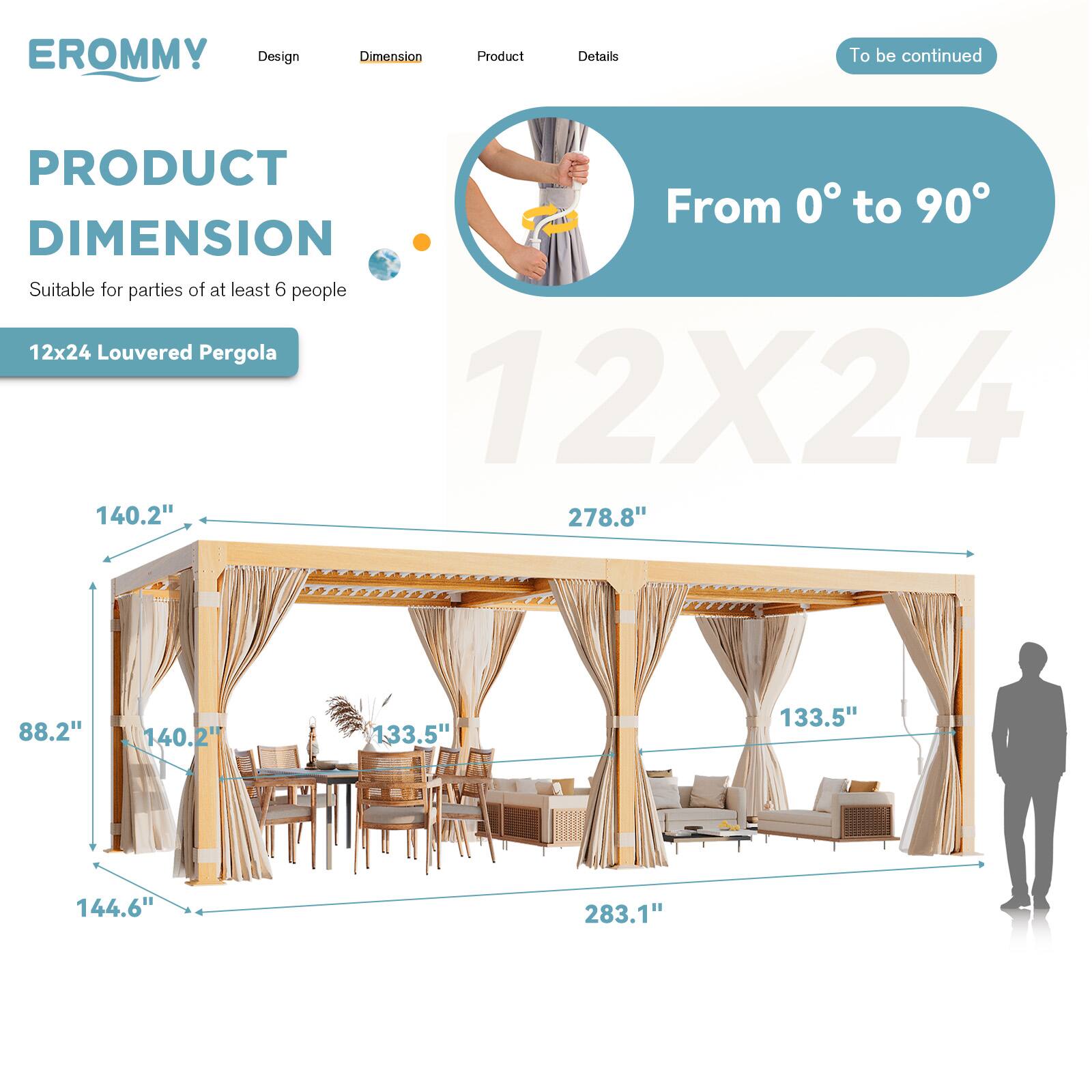 EROMMY  
Design | Dimension | Product | Details  
To be continued  

PRODUCT DIMENSION  
Suitable for parties of at least 6 people  

12x24 Louvered Pergola  

From 0° to 90°  

12X24  

140.2"  
278.8"  
88.2"  
140.2"  
133.5"  
133.5"  
144.6"  
283.1"