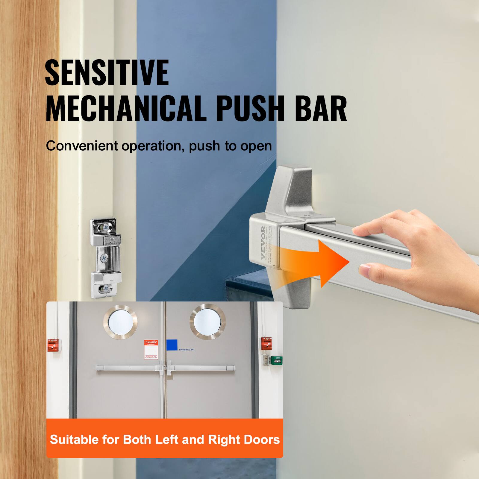 SENSITIVE MECHANICAL PUSH BAR  
Convenient operation, push to open  

VEVOR  

Suitable for Both Left and Right Doors