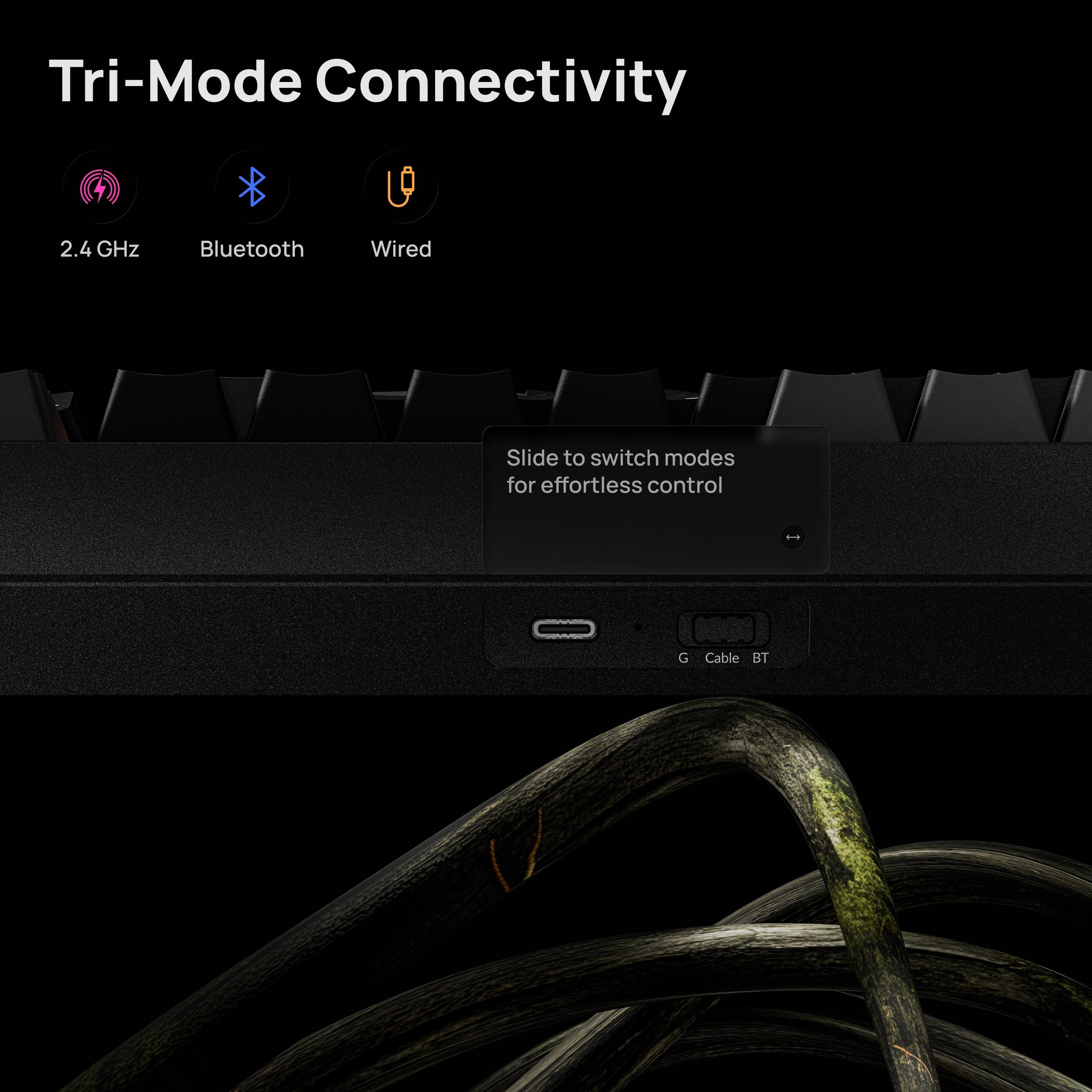 Tri-Mode Connectivity

2.4 GHz Bluetooth Wired

Slide to switch modes for effortless control

G Cable BT