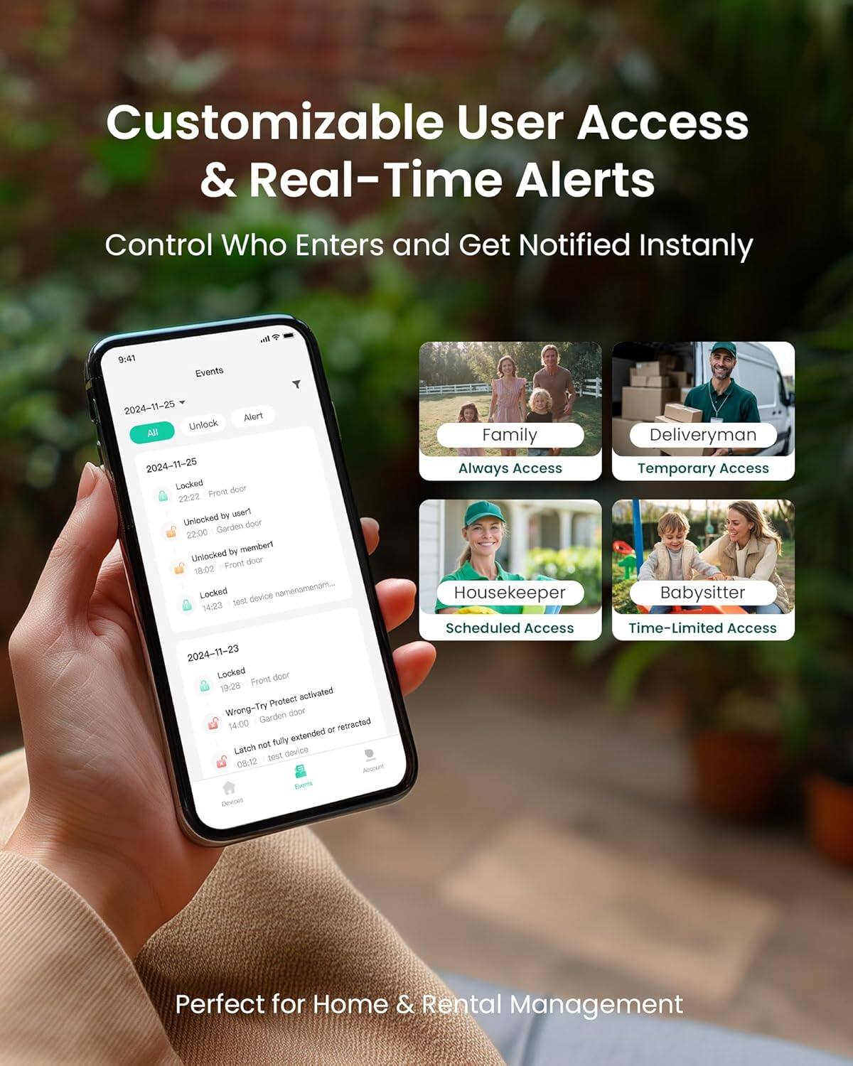 Customizable User Access & Real-Time Alerts  
Control Who Enters and Get Notified Instantly  

4 - 9:41 Events  
2024-11-25  
Alert  
Unlock  
2024-11-25  
Locked  
doce  
22:22  
Front door  
Unlocked by user1  
22:00  
Garden door  
Unlocked by member1  
19:00  
Front door  
Locked  
14:23  
test device namenamenam...  
14:00  
Wrong-Try  
Garden door  
Latch not fully extended or retracted  
08:12  
ADouet Evers  
Devisar  

Family  
Always Access  
Deliveryman  
Temporary Access  
Housekeeper  
Scheduled Access  
Babysitter  
Time-Limited Access  

Perfect for Home & Rental Management